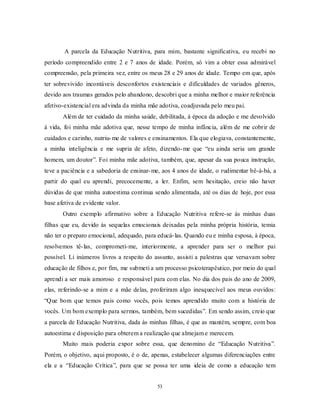 53
A parcela da Educação Nutritiva, para mim, bastante significativa, eu recebi no
período compreendido entre 2 e 7 anos de idade. Porém, só vim a obter essa admirável
compreensão, pela primeira vez, entre os meus 28 e 29 anos de idade. Tempo em que, após
ter sobrevivido incontáveis desconfortos existenciais e dificuldades de variados gêneros,
devido aos traumas gerados pelo abandono, descobri que a minha melhor e maior referência
afetivo-existencial era advinda da minha mãe adotiva, coadjuvada pelo meu pai.
Além de ter cuidado da minha saúde, debilitada, à época da adoção e me devolvido
à vida, foi minha mãe adotiva que, nesse tempo de minha infância, além de me cobrir de
cuidados e carinho, nutriu-me de valores e ensinamentos. Ela que elogiava, constantemente,
a minha inteligência e me supria de afeto, dizendo-me que ―eu ainda seria um grande
homem, um doutor‖. Foi minha mãe adotiva, também, que, apesar da sua pouca instrução,
teve a paciência e a sabedoria de ensinar-me, aos 4 anos de idade, o rudimentar bê-á-bá, a
partir do qual eu aprendi, precocemente, a ler. Enfim, sem hesitação, creio não haver
dúvidas de que minha autoestima continua sendo alimentada, até os dias de hoje, por essa
base afetiva de evidente valor.
Outro exemplo afirmativo sobre a Educação Nutritiva refere-se às minhas duas
filhas que eu, devido às sequelas emocionais deixadas pela minha própria história, temia
não ter o preparo emocional, adequado, para educá-las. Quando eu e minha esposa, à época,
resolvemos tê-las, comprometi-me, interiormente, a aprender para ser o melhor pai
possível. Li inúmeros livros a respeito do assunto, assisti a palestras que versavam sobre
educação de filhos e, por fim, me submeti a um processo psicoterapêutico, por meio do qual
aprendi a ser mais amoroso e responsável para com elas. No dia dos pais do ano de 2009,
elas, referindo-se a mim e a mãe delas, proferiram algo inesquecível aos meus ouvidos:
―Que bom que temos pais como vocês, pois temos aprendido muito com a história de
vocês. Um bom exemplo para sermos, também, bem sucedidas‖. Em sendo assim, creio que
a parcela de Educação Nutritiva, dada às minhas filhas, é que as mantém, sempre, com boa
autoestima e disposição para obterem a realização que almejam e merecem.
Muito mais poderia expor sobre essa, que denomino de ―Educação Nutritiva‖.
Porém, o objetivo, aqui proposto, é o de, apenas, estabelecer algumas diferenciações entre
ela e a ―Educação Crítica‖, para que se possa ter uma ideia de como a educação tem
 