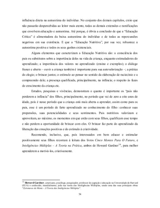 54
influência direta na autoestima do indivíduo. No conjunto dos demais capítulos, creio que
não passarão despercebidas ao leitor mais atento, todas as demais extensões e ramificações
que envolvem educação e autoestima. Até porque, é óbvia a conclusão de que a ―Educação
Crítica‖ é alimentadora da baixa autoestima do indivíduo e de todas as repercussões
negativas em sua existência. E que a ―Educação Nutritiva‖, por sua vez, robustece a
autoestima positiva e todos os seus ganhos existenciais.
Alguns elementos que caracterizam a Educação Nutritiva são: a consciência dos
pais ou substitutos sobre a importância deles na vida da criança, enquanto estimuladores do
aprendizado; a importância dos valores no aprendizado (ensino e exemplos); o diálogo
franco e aberto – ouvir a criança também é importante para sua autovalorização –; a prática
do elogio; o brincar juntos; o estímulo ao pensar no sentido da elaboração de raciocínio e a
compreensão dele; a presença qualificada, principalmente, na infância; o respeito às fazes
de crescimento da criança etc.
Estudos, pesquisas e vivências, demonstram o quanto é importante os ―pais não
perderem a infância‖ dos filhos, principalmente, no período que vai de zero a oito anos de
idade, pois é nesse período que a criança está mais aberta a aprender, assim como para os
pais, esse é um período de farto aprendizado no conhecimento do filho: conhecer suas
propensões, suas potencialidades e seus sentimentos. Pais nutritivos valorizam e
aproveitam, ao máximo, os momentos em que estão com seus filhos, qualificam esse tempo
e não perdem a oportunidade de brincar com eles. O brincar faz parte do aprendizado da
liberação das emoções positivas e do estímulo à criatividade.
Recomendo, inclusive, que, pais interessados em bem educar e estimular
positivamente seus filhos recorram à leitura dos livros Cinco Mentes Para O Futuro, e
Inteligências Múltiplas – A Teoria na Prática, ambos de Howard Gardner14
, para melhor
aprenderem a motivá-los, criativamente.
14
Howard Gardner, americano, psicólogo, pesquisador, professor de cognição e educação na Universidade de Harvard
(EUA) e conhecido, mundialmente, pela sua teoria das Inteligências Múltiplas, sendo uma das suas principais obras
―Estruturas da Mente – A Teoria das Inteligências Múltiplas‖.
 