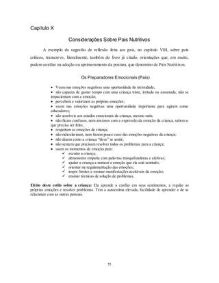 55
Capítulo X
Considerações Sobre Pais Nutritivos
A exemplo da sugestão de reflexão feita aos pais, no capítulo VIII, sobre pais
críticos, transcrevo, literalmente, também do livro já citado, orientações que, em muito,
podem auxiliar na adoção ou aprimoramento da postura, que denomino de Pais Nutritivos.
Os Preparadores Emocionais (Pais)
 Veem nas emoções negativas uma oportunidade de intimidade;
 são capazes de gastar tempo com uma criança triste, irritada ou assustada; não se
impacientam com a emoção;
 percebem e valorizam as próprias emoções;
 veem nas emoções negativas uma oportunidade importante para agirem como
educadores;
 são sensíveis aos estados emocionais da criança, mesmo sutis;
 não ficam confusos, nem ansiosos com a expressão da emoção da criança, sabem o
que precisa ser feito;
 respeitam as emoções da criança;
 não ridicularizam, nem fazem pouco caso das emoções negativas da criança;
 não dizem como a criança ―deve‖ se sentir;
 não sentem que precisam resolver todos os problemas para a criança;
 usam os momentos de emoção para:
 escutar a criança;
 demonstrar empatia com palavras tranquilizadoras e afetivas;
 ajudar a criança a nomear a emoção que ela está sentindo;
 orientar na regulamentação das emoções;
 impor limites e ensinar manifestações aceitáveis da emoção;
 ensinar técnicas de solução de problemas.
Efeito deste estilo sobre a criança: Ela aprende a confiar em seus sentimentos, a regular as
próprias emoções e resolver problemas. Tem a autoestima elevada, facilidade de aprender e de se
relacionar com as outras pessoas.
 