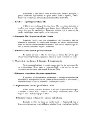57
Comumente, o filho trata os outros da forma como é tratado pelos pais, e
quando comparado negativamente a alguém tende a sentir-se rejeitado, vindo a
desenvolver complexo de inferioridade ou adotar condutas de rebeldia.
5 – Envolver-se e participar da vida do filho
A falta de acompanhamento do dia a dia do filho aumenta os riscos dele se
envolver com pessoas inadequadas, com drogas, álcool, delinquência, gravidez
precoce (no caso das meninas) etc. Demonstre interesse pelo seu desempenho
escolar, suas dúvidas, suas atividades e relacionamentos.
6 – Estimular o filho a desenvolver valores e virtudes
Valores ou virtudes como amor, solidariedade, ética, honestidade, trabalho,
benevolência, humildade, são fundamentais, tanto para seu sucesso material, quanto
para o seu desenvolvimento emocional e espiritual, uma vez que, é benéfico que seu
filho se desenvolva de modo integral e harmonioso.
7 – Estabelecer limites de modo positivo desde cedo
Na medida em que o filho for crescendo, os limites lhes servirão para
adequar o seu comportamento, seja junto à família, na escola ou no convívio social.
8 – Objetividade e coerência ao definir regras de comportamento
Se as regras estabelecidas, pelos pais, mudam todo dia, são logo esquecidas
ou negligenciadas. Nesse caso, a responsabilidade pelos desvios ou mau
comportamento cabe muito mais aos pais do que aos filhos.
9 – Estimular a autonomia do filho com responsabilidade
É comum os pais interpretarem, erroneamente, a busca por autonomia como
desobediência, desrespeito ou rebeldia, quando deveriam estimulá-la, associando-a a
responsabilidade e ao respeito, ao espaço e a diferença dos outros.
10 – Explicar decisões e ouvir o que o filho tem a dizer
O filho aceitará, com mais facilidade, as decisões ou preocupações dos pais
se entender o sentido delas. Lembre-se: todo diálogo compreende falar e ouvir.
Julgar os fatos é melhor que julgar os filhos.
11 – Estimular a busca do conhecimento e o uso da racionalidade
Estimular o filho na busca do conhecimento é fundamental para o
desenvolvimento das suas potencialidades e aptidões. Pensar e racionalizar, também
 