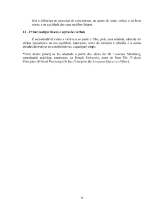 58
fará a diferença no processo de crescimento, no apuro do senso crítico e do bom
senso, e na qualidade das suas escolhas futuras.
12 – Evitar castigos físicos e agressões verbais
É recomendável evitar a violência ao punir o filho, pois, essa conduta, além de ter
efeitos prejudiciais ao seu equilíbrio emocional, serve de estímulo à rebeldia e a outras
atitudes destrutivas ou autodestrutivas, a qualquer tempo.
*Parte destes princípios foi adaptada a partir das ideias do Dr. Laurence Steimberg,
conceituado psicólogo americano, da Temple University, autor do livro The 10 Basic
Principles Of Good Parenting (Os Dez Princípios Básicos para Educar os Filhos).
 