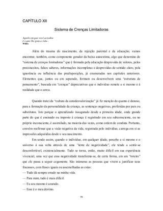 59
CAPÍTULO XII
Sistema de Crenças Limitadoras
Aquilo em que você acredita
é o que lhe guia a vida...
Willes
Além do trauma do nascimento, da rejeição parental e da educação, vamos
encontrar, também, como componente gerador da baixa autoestima, algo que denomino de
―sistema de crenças limitadoras‖ que é formado pela educação desprovida de valores, pelos
preconceitos, falsos saberes, informações incompletas e desprovidas de sentido claro, pela
ignorância ou influência das predisposições, já enumeradas nos capítulos anteriores.
Elementos que, juntos ou em separado, formam ou desenvolvem uma ―estrutura de
pensamento‖, baseada em ―crenças‖ depreciativas que o indivíduo remete a si mesmo e à
realidade que o cerca.
Quando tratei da ―cultura da autodesvalorização‖ já fiz menção do quanto é danoso,
para a formação da personalidade da criança, as sentenças negativas, proferidas por pais ou
substitutos. Isto porque o aprendizado inaugurado desde a primeira idade, onde grande
parte do que é ensinado ou imposto à criança é registrado em seu subconsciente, ou no
próprio inconsciente, é assimilado, na maioria das vezes, como ordem de conduta. Portanto,
convém reafirmar que a visão negativa da vida, registrada pelo indivíduo, carrega em si as
impressões adquiridas desde o seu nascimento.
Em sendo assim, quando o indivíduo, em qualquer idade, percebe a si mesmo e o
universo à sua volta através de uma “lente de negatividade‖, ele tende a sentir-se
desconfortável, existencialmente. Tudo se torna, então, muito difícil em sua experiência
vivencial, uma vez que essa negatividade transforma-se, de certa forma, em um ―roteiro‖
que ele passa a seguir cegamente. São inúmeras as pessoas que vivem a justificar seus
fracassos, com frases iguais ou assemelhadas as estas:
— Tudo dá sempre errado na minha vida.
— Para mim, tudo é mais difícil.
— Eu sou mesmo é azarado.
— Esse é o meu destino.
 