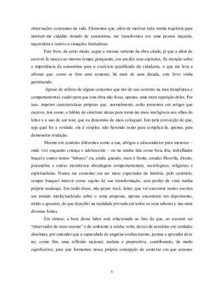 6
observações constantes da vida. Elementos que, além de motivar toda minha trajetória para
instituir-me cidadão dotado de autoestima, me transformou em uma pessoa inquieta,
inquiridora e reativa a situações limitadoras.
Este livro, de certo modo, segue a mesma vertente da obra citada, já que a ideia de
escrevê-lo nasceu ao mesmo tempo, porquanto, em um dos seus capítulos, fiz menção sobre
a importância da autoestima para o exercício qualificado da cidadania, o que me leva a
afirmar que: como se fora uma semente, há mais de uma década, este livro vinha
germinando.
Apesar de utilizar de alguns conceitos que são de uso corrente na área terapêutica e
comportamental, cuidei para que esta obra não fosse, apenas, uma mera repetição deles. Por
isso, imprimi características próprias que, normalmente, estão presentes em artigos que
escrevo, tais como, o hábito de sintetizar ideias para torná-las mais inteligíveis aos olhos do
leitor e o uso de um tom, que eu denomino de mais coloquial. Isto pela convicção de que,
seja qual for a verdade, ela é simples, não havendo razão para complicá-la, apenas, para
demonstrar erudição.
Mesmo em cenários diferentes como a rua, abrigos e educandários para menores –
onde vivi enquanto criança e adolescente – ou na minha lida como boia fria, trabalhador
braçal e outros tantos ―labores‖ ou, ainda, quando, mais à frente, estudei filosofia, direito,
psicanálise e outras incontáveis abordagens comportamentais, sociológicas, religiosas e
espiritualistas. Nunca me contentei em ser mero expectador da história, pelo contrário,
sempre busquei intervir como sujeito de sua transformação, sem perder de vista minha
própria mudança. Em razão disso, não pense você, leitor, que vai encontrar nestes escritos
um tratado intelectualizado sobre o tema proposto, apenas encontrará um depoimento,
nítido e genuíno, do que descobri na realidade provada em todos os seus sabores e nas mais
diversas fontes.
Em síntese, a base desse labor está relacionada ao fato de que, ao assumir ser
―observador de mim mesmo‖ e do ambiente à minha volta, deixei de acreditar em verdades
absolutas, por entender que a capacidade de angariar conhecimento, pensar e aprender deve
ter, como fim, uma reflexão racional, realista e propositiva, contribuindo, de modo
significativo, para que formemos nossa própria concepção do contexto em que estamos
 