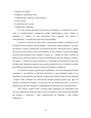 60
— Ninguém me entende.
— Ninguém se interessa por mim.
— Coitado de mim. Nada que eu faço funciona.
— Eu não consigo...
— Eu não tenho jeito, mesmo.
— Ninguém me compreende.
Às vezes, de tanto repetirem essas sentenças, limitadoras, e amoldarem-se a elas, é
como se, imaginariamente, carregassem crachás identificando-se como coitados ou
perdedores. E, também, de tanto repercutirem essas sentenças, elas acabam se
―materializando‖ e causando-lhes toda sorte de desequilíbrio.
Ao escrever uma série de textos sobre os preconceitos cheguei à conclusão que, em
boa parte da nossa existência, somos dirigidos – mesmo que inconscientemente –, por eles.
Isto porque, o escasso conhecimento, da maioria das pessoas, sobre quase tudo, as impede
de ativar seu senso crítico, o que, inevitavelmente, as leva, também, a aceitar uma plêiade
de ideias pré-concebidas como verdades e, mesmo na ausência de bases, racionais ou
lógicas, que as sustentem, passam a segui-las, permitindo que elas lhes dirijam a existência.
Em síntese, o ―sistema de crenças limitadoras‖ é alimentado por preconceitos, sejam eles
formados pelas impressões negativas, que a pessoa registrou da vida, em família, ou criados
pela influência de elementos externos, como escola, religião, sociedade etc.
O ―sistema de crenças ou pensamentos limitadores‖ atua como alimentador da baixa
autoestima, o que dificulta ao indivíduo desenvolver a ação adequada, diante de um
desconforto ou desequilíbrio, servindo-lhe, também, para justificar muitos de seus fracassos
e inépcias. Para confirmar isso, basta prestar atenção naquelas pessoas que, após um
insucesso, justificam-se dizendo: ―eu sabia que isso era demais para mim‖, ao invés de
admitirem que lhes faltou preparo ou capacidade para enfrentarem este ou aquele desafio.
Esse ―pensar‖ negativo sobre si mesmo, pode, igualmente, ser interpretado como
um vício, adquirido ao longo do tempo ou, por ser repetitivo, como uma neurose profunda
que permeia e condiciona o todo comportamental do indivíduo e suas relações
interpessoais.
 