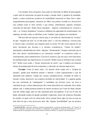 61
Um exemplo, bem corriqueiro, disso pode ser observado no hábito da preocupação,
a qual, além de representar um gasto de tempo e energia inútil, é geradora de ansiedade,
tensão, e outras ocorrências causativas de instabilidade emocional ou física. Pais e mães,
exageradamente preocupados, repassam aos filhos essa prática, levando-os a desenvolver
essa conduta como se fosse normal, o que reforça, sobremaneira, algumas sensações
crescentes de mal-estar. Dentro dessa concepção – negativa e desarmônica de vivenciar a
vida –, as ―crenças limitadoras‖ tornam-se inibidoras da capacidade de transformação e de
mudança, servindo, então, ao indivíduo, como ―muletas‖ para amparar seu comodismo.
Não tem sido raro pessoas criarem, para si, um modo de vida baseado em ―crenças‖
do tipo: ―ninguém me ama‖ ou ―eu não tenho valor‖, e, sob essa influência, viverem como
se fossem umas coitadinhas que ninguém gosta ou aceita. Por não serem capazes de um
único movimento que favoreça a si mesmas, consideram-se ―vítimas do mundo‖,
injustiçadas e abandonadas por todos. Algumas, ―doentiamente‖, chegam a presumir que só
lhes resta morrer, transformando-se em ―potenciais suicidas‖ ao cometerem contra si,
continuamente, ações autodestrutivas. É possível, inclusive, que este seja o nível mais baixo
de autodepreciação que alguém possa vir a possuir. Dando causa ao fenômeno que Leonard
Orr15
define como sendo o ―desejo inconsciente de morte‖, que é também um elemento
intenso de predisposição de baixa autoestima e, sobretudo, de sintomas depressivos.
Exemplo: Como já narrei antes, vivi durante muito tempo sob o ―estigma da
rejeição‖, gerado pelo abandono paterno e materno, e pelos espancamentos a que fui
submetido pelo padrasto. Guiado por crenças autodepreciativas, resultado de todos os
traumas vividos, desenvolvi um complexo profundo de inferioridade. E a angústia gerada
por esse sentimento de ―inadequação‖ e inutilidade, por diversas vezes, me levou à
conclusão de que, a única saída para por fim a tanto desconforto era colocando fim à minha
própria vida. A minha primeira tentativa de morrer aconteceu aos 8 anos de idade, durante
uma das minhas fugas, após ter sido espancado pelo meu padrasto. E até aos 29 anos de
idade, alternando estados de grande ansiedade e depressão, foram oito tentativas frustradas
de suicídio, às quais creio ter sobrevivido, talvez, porque havia algo em meu ser que era
mais forte do que o meu desencanto pela vida. Alguma ―possibilidade‖ que me acenava
15
Leonard de Orr, americano, terapeuta, estudioso comportamental e precursor do Renascimento, um "sistema" ou
técnica de respiração consciente que a princípio se fundamenta na superação do trauma do nascimento, mas, que é
também utilizado na superação de outros tantos traumas ocorridos na infância. Ler capítulo sobre Renascimento.
 