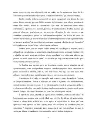 62
com a perspectiva de obter algo melhor de ser vivido; um fio, mesmo que tênue, de fé e
autoestima que nutria minha esperança de vencer os transtornos a que estava submetido.
Desde a minha infância, desenvolvi um gosto excepcional pela leitura. E, entre
outros fatores, entendo que esse hábito, somado à afetividade e aos valores recebidos da
minha mãe adotiva, foram as ―ferramentas‖ que mais me auxiliaram nessa minha
empreitada de superação. Foi, também, por meio do conhecimento e do afeto recebido que
consegui alimentar, gradativamente, um conceito afirmativo de mim mesmo, o que
fortaleceu a convicção de que eu era suficientemente capaz de ―dar a volta por cima‖, de
desenvolver atitudes que fossem benéficas e construtivas para mim. Se em algum momento
as ―crenças negativas‖ me envolviam, em outros eu conseguia substituí-las por ―conceitos‖
encorajadores que me permitiam vislumbrar dias melhores.
Lembro, ainda, que nos tempos vividos entre a rua e os abrigos de menores, onde a
delinquência era sedutora e se apresentava como forma de mostrar ao mundo minha revolta
e rebeldia, eu resisti amparado nos bons valores aprendidos com minha mãe adotiva, que
plantou em mim ―centelhas de amor‖. Referência que hoje entendo como básica para
manter minha autoestima elevada.
Ao finalizar este capítulo, creio ser importante ressaltar que as situações que até
agora denominei como predisposições ou causas contributivas para a baixa autoestima ou
para a sua ausência, mantêm, entre si, uma inter-relação. Ou seja, cada uma delas pode
deflagrar ou contribuir para a existência da outra, ou agirem concomitantemente.
O sentimento de rejeição, por exemplo, pode concorrer para a formação do ―sistema
de crenças limitadoras‖, porque o indivíduo, ao sentir-se rejeitado, cria, inevitavelmente,
uma ideia depreciativa de si mesmo. E, por não entender o porquê de ser rejeitado, pode vir
a culpar-se por não obter a aceitação desejada, dando ensejo, então, ao surgimento de outras
crenças, de igual teor, acerca do mundo, da vida e das pessoas que o cercam.
É importante, ainda, advertir que alguns destes elementos, aludidos como causas da
baixa autoestima, possuem uma complexidade que vai além das ideias, até aqui expostas.
Porém, o intuito destas referências é o de aguçar a racionalidade do leitor para uma
apreciação mais apurada de tudo quanto possa dar existência ou contribuir para sua
autoestima. A intenção é evidenciar que a autoestima é algo mais profundo do que, às
vezes, por falta de conhecimento e de uma análise mais criteriosa, imagina-se.
 