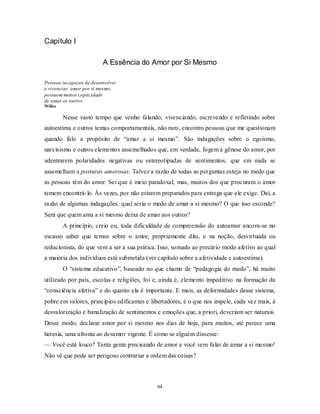 64
Capítulo I
A Essência do Amor por Si Mesmo
Pessoas incapazes de desenvolver
e vivenciar amor por si mesmo,
possuem menor capacidade
de amar os outros.
Willes
Nesse vasto tempo que venho falando, vivenciando, escrevendo e refletindo sobre
autoestima e outros temas comportamentais, não raro, encontro pessoas que me questionam
quando falo a propósito de ―amar a si mesmo‖. São indagações sobre o egoísmo,
narcisismo e outros elementos assemelhados que, em verdade, fogem à gênese do amor, por
adentrarem polaridades negativas ou estereotipadas de sentimentos, que em nada se
assemelham a posturas amorosas. Talvez a razão de todas as perguntas esteja no medo que
as pessoas têm do amor. Sei que é meio paradoxal, mas, muitos dos que procuram o amor
temem encontrá-lo. Às vezes, por não estarem preparados para entrega que ele exige. Daí, a
razão de algumas indagações: qual seria o medo de amar a si mesmo? O que isso esconde?
Será que quem ama a si mesmo deixa de amar aos outros?
A princípio, creio eu, toda dificuldade de compreensão do autoamor ancora-se no
escasso saber que temos sobre o amor, propriamente dito, e na noção, desvirtuada ou
reducionista, do que vem a ser a sua prática. Isso, somado ao precário modo afetivo ao qual
a maioria dos indivíduos está submetida (ver capítulo sobre a afetividade e autoestima).
O ―sistema educativo‖, baseado no que chamo de ―pedagogia do medo‖, há muito
utilizado por pais, escolas e religiões, foi e, ainda é, elemento impeditivo na formação da
―consciência afetiva‖ e do quanto ela é importante. E mais, as deformidades desse sistema,
pobre em valores, princípios edificantes e libertadores, é o que nos impele, cada vez mais, à
desvalorização e banalização de sentimentos e emoções que, a priori, deveriam ser naturais.
Desse modo, declarar amor por si mesmo nos dias de hoje, para muitos, até parece uma
heresia, uma afronta ao desamor vigente. É como se alguém dissesse:
— Você está louco? Tanta gente precisando de amor e você vem falar de amar a si mesmo!
Não vê que pode ser perigoso contrariar a ordem das coisas?
 