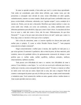 65
Se amar se aprende amando, é bom saber que você é o centro desse aprendizado.
Vale ainda ser considerado, para efeito desta reflexão, que, muitas vezes, por não
possuirmos a concepção mais elevada do amor, temos dificuldade em saber quando,
verdadeiramente, amamos ou somos amados. Razão pela qual temos confundido amor com
posse, exclusividade, sofrimento, submissão, com ―agradar sempre‖, com a anulação de si
mesmo etc. Porém, sem me ater a discussões filosóficas que tentam explicar o amor, ora
como sendo uma virtude, ora como um sentimento, ou, ainda, estabelecendo outros
diferentes parâmetros para abordá-lo, digo que o amor é fazer o bem. A consciência do bem
leva ao amor e, onde não existe o bem, não há amor. Diferentemente, do que dizia
Nietzsche16
: ―o que se faz por amor está acima do bem e do mal‖, repito que o amor é o
bem, logo, amar a si mesmo é o bem que se faz a si próprio.
Sob a ótica da autoestima, amar a si mesmo significa ter clareza para optar pelo
melhor para si próprio. É, como se refere Divaldo Pereira Franco17
: ―uma proposta
consciente de evolução existencial‖.
Eleger conscientemente o melhor para si mesmo, não significa ter tudo para si, o
que seria egoísmo. O autoamor é qualitativo, não se trata de posse, de bens materiais, pelo
contrário, trata-se de qualidade afetiva, de aprimoramento existencial, de almejar o mais
perfeito para si: melhor saúde, melhor equilíbrio, melhores amizades, melhores
relacionamentos, melhores escolhas.
Toda pessoa com dificuldade de amar a si mesmo, tem dificuldade de amar a
outrem. E isso obedece a uma lógica: ―se você não tem motivação suficiente para fazer o
melhor por si mesmo, como conseguirá fazê-lo pelos outros?‖ O amar a si mesmo se reflete
no modo como você ama aos outros. Quem não se ama, não ama a ninguém! Pode até
cometer o autoengano de pensar que ama, de falar que ama, mas, sempre estará mascarando
o verdadeiro amor. Você somente dá o melhor ao outro, quando cultiva o melhor dentro si.
Ame-se para aprender amar aos outros.
16
Friedrich Nietzsche foi um influente filósofo de cidadania alemã, embora tenha nascido na antiga Prússia. Escreveu algumas obras
consideradas clássicas, como: ―Além do Bem e do Mal‖ e ―Assim Falou Zaratustra‖. Era considerado o filosofo do inconformismo.
17
Divaldo Pereira Franco, professor, escritor e orador espírita de renome internacional.
 