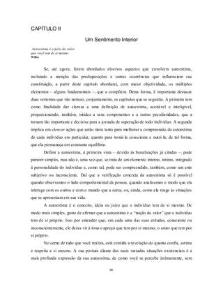 66
CAPÍTULO II
Um Sentimento Interior
Autoestima é o juízo de valor
que você tem de si mesmo.
Willes
Se, até agora, foram abordados diversos aspectos que envolvem autoestima,
incluindo a menção das predisposições e outras ocorrências que influenciam sua
constituição, a partir deste capítulo abordarei, com maior objetividade, os múltiplos
elementos – alguns fundamentais –, que a compõem. Desta forma, é importante destacar
duas vertentes que vão nortear, conjuntamente, os capítulos que se seguirão. A primeira tem
como finalidade dar clareza a uma definição de autoestima, aceitável e inteligível,
proporcionando, também, nitidez a seus componentes e a outras peculiaridades, que a
tornam tão importante e decisiva para a jornada de superação de todo indivíduo. A segunda
implica em elencar ações que serão úteis tanto para melhorar a compreensão da autoestima
de cada indivíduo em particular, quanto para torná-la consciente e nutri-la, de tal forma,
que ela permaneça em constante equilíbrio.
Definir a autoestima, à primeira vista – devido às banalizações já citadas –, pode
parecer simples, mas não é, uma vez que, se trata de um elemento interno, íntimo, integrado
à personalidade do indivíduo e, como tal, pode ser compreendido, também, como um ente
subjetivo ou inconsciente. Daí que a verificação concreta da autoestima só é possível
quando observamos o lado comportamental da pessoa, quando analisamos o modo que ela
interage com os outros e com o mundo que a cerca, ou, ainda, como ela reage às situações
que se apresentam em sua vida.
A autoestima é o conceito, ideia ou juízo que o indivíduo tem de si mesmo. De
modo mais simples, gosto de afirmar que a autoestima é a ―noção do valor‖ que o indivíduo
tem de si próprio. Isso por entender que, em cada uma das suas atitudes, consciente ou
inconscientemente, ele deixa vir à tona o apreço que tem por si mesmo; o amor que tem por
si próprio.
No cerne de tudo que você realiza, está contida a revelação do quanto confia, estima
e respeita a si mesmo. A sua postura diante das mais variadas situações existenciais é a
mais profunda expressão da sua autoestima, de como você se percebe intimamente, sem
 