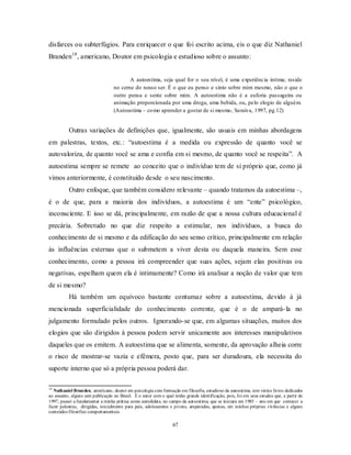 67
disfarces ou subterfúgios. Para enriquecer o que foi escrito acima, eis o que diz Nathaniel
Branden18
, americano, Doutor em psicologia e estudioso sobre o assunto:
A autoestima, seja qual for o seu nível, é uma experiência intima; reside
no cerne do nosso ser. É o que eu penso e sinto sobre mim mesmo, não o que o
outro pensa e sente sobre mim. A autoestima não é a euforia passageira ou
animação proporcionada por uma droga, uma bebida, ou, pelo elogio de alguém.
(Autoestima – como aprender a gostar de si mesmo, Saraiva, 1997, pg.12)
Outras variações de definições que, igualmente, são usuais em minhas abordagens
em palestras, textos, etc.: ―autoestima é a medida ou expressão de quanto você se
autovaloriza, de quanto você se ama e confia em si mesmo, de quanto você se respeita‖. A
autoestima sempre se remete ao conceito que o indivíduo tem de si próprio que, como já
vimos anteriormente, é constituído desde o seu nascimento.
Outro enfoque, que também considero relevante – quando tratamos da autoestima –,
é o de que, para a maioria dos indivíduos, a autoestima é um ―ente‖ psicológico,
inconsciente. E isso se dá, principalmente, em razão de que a nossa cultura educacional é
precária. Sobretudo no que diz respeito a estimular, nos indivíduos, a busca do
conhecimento de si mesmo e da edificação do seu senso crítico, principalmente em relação
às influências externas que o submetem a viver desta ou daquela maneira. Sem esse
conhecimento, como a pessoa irá compreender que suas ações, sejam elas positivas ou
negativas, espelham quem ela é intimamente? Como irá analisar a noção de valor que tem
de si mesmo?
Há também um equívoco bastante contumaz sobre a autoestima, devido à já
mencionada superficialidade do conhecimento corrente, que é o de ampará-la no
julgamento formulado pelos outros. Ignorando-se que, em algumas situações, muitos dos
elogios que são dirigidos à pessoa podem servir unicamente aos interesses manipulativos
daqueles que os emitem. A autoestima que se alimenta, somente, da aprovação alheia corre
o risco de mostrar-se vazia e efêmera, posto que, para ser duradoura, ela necessita do
suporte interno que só a própria pessoa poderá dar.
18
Nathaniel Branden, americano, doutor em psicologia com formação em filosofia, estudioso da autoestima, tem vários livros dedicados
ao assunto, alguns sem publicação no Brasil. É o autor com o qual tenho grande identificação, pois, foi em seus estudos que, a partir de
1997, passei a fundamentar a minha prática como autodidata, no campo da autoestima, que se iniciara em 1985 – ano em que comecei a
fazer palestras, dirigidas, inicialmente para pais, adolescentes e jovens, amparadas, apenas, em minhas próprias vivências e alguns
conteúdos filosófico comportamentais.
 