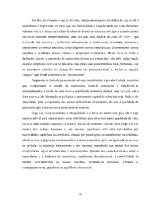 68
Por fim, ratificando o que já foi dito, independentemente da definição que se dê à
autoestima, é importante ter claro que sua interioridade e singularidade são seus elementos
substantivos, e a forma mais clara de observá-la está na maneira com que a exteriorizamos
em nosso contexto comportamental, uma vez que, essa espécie de juízo de valor – que
temos de nós mesmos –, influencia intensamente o modo como pensamos, sentimos e
expressamos as nossas emoções; como julgamos nossas experiências, determinamos nossas
escolhas e validamos nossos valores e propósitos existenciais. Desta maneira, tanto a
definição, quanto a expressão da autoestima devem ser entendidas, não pela vulgarização
ou pelo simplismo com que se fala dela, mas pelas suas características mais profundas, que
se encontram alojadas no âmago do nosso ser psicoemocional e, inclusive, naquele
―espaço‖ que Freud denominou de ―inconsciente‖.
Amparado na linha de pensamento até aqui manifestada, é possível, ainda, asseverar
que, compreender o sentido da autoestima, torná-la consciente e transformá-la,
adequadamente, é tarefa de uma nova e qualificada dinâmica mental, uma vez que, ela é
fator essencial de libertação psicológica e instrumento capital de sobrevivência. Nada é tão
importante, para a superação das nossas deficiências existenciais, do que a qualidade da
apreciação que alimentamos a nosso próprio respeito.
Urge que compreendamos a integralidade e a força da autoestima, pois ela é algo
imprescindível para expandirmos nossa habilidade para obtermos maior qualidade de vida,
em seus mais variados aspectos ou setores. Apesar de estarmos vivendo num tempo em que
muitos dos valores humanos e, até mesmo, espirituais, têm sido substituídos por
necessidades supérfluas ou artificiais, ditadas por paradigmas essencialmente materialistas,
não devemos negligenciar em desenvolver a nossa autoestima, pois, ao ignorá-la, deixamos,
na verdade, de conhecer intimamente a nós mesmos, impedindo que muitas das nossas
competências sejam reconhecidas e desenvolvidas. Quando nos conscientizamos sobre a
importância e a dinâmica da autoestima, ampliamos, decisivamente, a possibilidade de
melhor considerarmos as nossas escolhas, tornando-as racionais, eficazes e,
consequentemente, geradoras de equilíbrio e bem-estar.
 