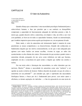 69
CAPÍTULO III
O Valor da Autoestima
A autoestima alimenta
a capacidade de superar
adversidades.
Willes
Quando afianço que a autoestima é uma necessidade psicológica fundamental para a
sobrevivência humana, o faço por perceber que a sua ausência ou desequilíbrio
compromete a capacidade de funcionamento adequado do indivíduo perante a vida. E,
notem que, quando discorro sobre a autoestima, em relação à vida, me refiro a um viver
com qualidade, ao bom uso de todas as capacidades humanas, focado na autorrealização,
que é também imperativo para sermos aquilo que desejamos ser, em um patamar elevado.
Deste modo, o valor da autoestima está intimamente ligado à maneira de como
percebemos as nossas competências e as desenvolvemos. Quando não conhecemos os
fundamentos daquilo que nos motiva existencialmente, ou do que é mais adequado para
agirmos com maior lucidez em nossas escolhas, vivemos às cegas, ao sabor dos
acontecimentos ou dos ditames dos outros. Diversamente do que acontece quando temos a
autoestima elevada, porquanto ela nos serve como referência em tudo que fazemos,
ampliando em nós a consciência de quem somos e daquilo que melhor nos satisfaz e
realiza.
Em sua teoria sobre a hierarquia das necessidades, ou sobre elementos que nos
motivam, Maslow19
destaca a necessidade de autoestima como uma ―carência‖ a ser
suprida na escala evolutiva do homem. Embora discorde da posição em que ele coloca a
autoestima em sua pirâmide20
– por entender que, após o suprimento das necessidades
fisiológicas básicas, a busca por ela é fundamental para prover, com maior apuro e
eficiência, as demais aspirações do indivíduo –, o fato de apresentá-la em uma teoria de
19
Abraham Maslow - 1908/1970 - americano, psicólogo e estudioso do comportamento humano, autor da teoria da hierarquia das
necessidades humanas. De acordo com Maslow, as necessidades fisiológicas como alimentação, abrigo, descanso, sono, sexo, etc.,
compõem a sobrevivência do indivíduo e a preservação da espécie. As necessidades de segurança constituem a busca de proteção contra
as ameaças, perigos ouprivações. As necessidades sociais incluem a necessidade de associação, de participação, de aceitação por parte de
grupos sociais, de troca de amizade e de afeto. A necessidade de estima envolve, entre outros elementos, a autovalorização, a
autoconfiança, a adequação, a autonomia etc. As necessidades de autorrealização são as mais elevadas, no sentido de motivar, cada
indivíduo, a realizar suas mais altas aspirações, desenvolvendo, ao máximo, suas potencialidades e o contínuo aperfeiçoamento.
20
Na chamada pirâmide da hierarquia das necessidades de Maslow, elas estão assim colocadas, em ordem ascendente: necessidades
fisiológicas, necessidades de segurança, necessidades sociais; necessidades de estima, necessidades de autorrealização.
 