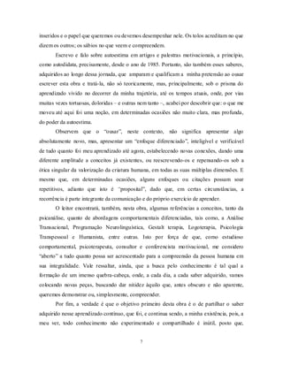 7
inseridos e o papel que queremos ou devemos desempenhar nele. Os tolos acreditam no que
dizem os outros; os sábios no que veem e compreendem.
Escrevo e falo sobre autoestima em artigos e palestras motivacionais, a princípio,
como autodidata, precisamente, desde o ano de 1985. Portanto, são também esses saberes,
adquiridos ao longo dessa jornada, que amparam e qualificam a minha pretensão ao ousar
escrever esta obra e tratá-la, não só teoricamente, mas, principalmente, sob o prisma do
aprendizado vivido no decorrer da minha trajetória, até os tempos atuais, onde, por vias
muitas vezes tortuosas, doloridas – e outras nem tanto –, acabei por descobrir que: o que me
moveu até aqui foi uma noção, em determinadas ocasiões não muito clara, mas profunda,
do poder da autoestima.
Observem que o ―ousar‖, neste contexto, não significa apresentar algo
absolutamente novo, mas, apresentar um ―enfoque diferenciado‖, inteligível e verificável
de tudo quanto foi meu aprendizado até agora, estabelecendo novas conexões, dando uma
diferente amplitude a conceitos já existentes, ou reescrevendo-os e repensando-os sob a
ótica singular da valorização da criatura humana, em todas as suas múltiplas dimensões. E
mesmo que, em determinadas ocasiões, alguns enfoques ou citações possam soar
repetitivos, adianto que isto é “proposital‖, dado que, em certas circunstâncias, a
recorrência é parte integrante da comunicação e do próprio exercício de aprender.
O leitor encontrará, também, nesta obra, algumas referências a conceitos, tanto da
psicanálise, quanto de abordagens comportamentais diferenciadas, tais como, a Análise
Transacional, Programação Neurolinguística, Gestalt terapia, Logoterapia, Psicologia
Transpessoal e Humanista, entre outras. Isto por força de que, como estudioso
comportamental, psicoterapeuta, consultor e conferencista motivacional, me considero
―aberto‖ a tudo quanto possa ser acrescentado para a compreensão da pessoa humana em
sua integralidade. Vale ressaltar, ainda, que a busca pelo conhecimento é tal qual a
formação de um imenso quebra-cabeça, onde, a cada dia, a cada saber adquirido, vamos
colocando novas peças, buscando dar nitidez àquilo que, antes obscuro e não aparente,
queremos demonstrar ou, simplesmente, compreender.
Por fim, a verdade é que o objetivo primeiro desta obra é o de partilhar o saber
adquirido nesse aprendizado contínuo, que foi, e continua sendo, a minha existência, pois, a
meu ver, todo conhecimento não experimentado e compartilhado é inútil, posto que,
 