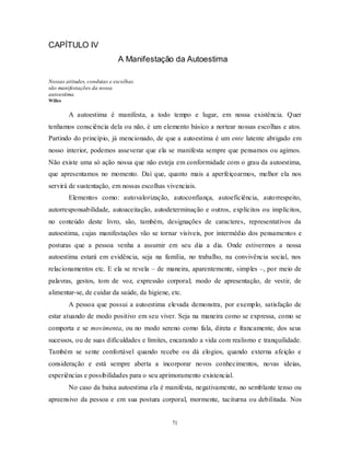 71
CAPÍTULO IV
A Manifestação da Autoestima
Nossas atitudes, condutas e escolhas
são manifestações da nossa
autoestima.
Willes
A autoestima é manifesta, a todo tempo e lugar, em nossa existência. Quer
tenhamos consciência dela ou não, é um elemento básico a nortear nossas escolhas e atos.
Partindo do princípio, já mencionado, de que a autoestima é um ente latente abrigado em
nosso interior, podemos asseverar que ela se manifesta sempre que pensamos ou agimos.
Não existe uma só ação nossa que não esteja em conformidade com o grau da autoestima,
que apresentamos no momento. Daí que, quanto mais a aperfeiçoarmos, melhor ela nos
servirá de sustentação, em nossas escolhas vivenciais.
Elementos como: autovalorização, autoconfiança, autoeficiência, autorrespeito,
autorresponsabilidade, autoaceitação, autodeterminação e outros, explícitos ou implícitos,
no conteúdo deste livro, são, também, designações de caracteres, representativos da
autoestima, cujas manifestações vão se tornar visíveis, por intermédio dos pensamentos e
posturas que a pessoa venha a assumir em seu dia a dia. Onde estivermos a nossa
autoestima estará em evidência, seja na família, no trabalho, na convivência social, nos
relacionamentos etc. E ela se revela – de maneira, aparentemente, simples –, por meio de
palavras, gestos, tom de voz, expressão corporal; modo de apresentação, de vestir, de
alimentar-se, de cuidar da saúde, da higiene, etc.
A pessoa que possui a autoestima elevada demonstra, por exemplo, satisfação de
estar atuando de modo positivo em seu viver. Seja na maneira como se expressa, como se
comporta e se movimenta, ou no modo sereno como fala, direta e francamente, dos seus
sucessos, ou de suas dificuldades e limites, encarando a vida com realismo e tranquilidade.
Também se sente confortável quando recebe ou dá elogios, quando externa afeição e
consideração e está sempre aberta a incorporar novos conhecimentos, novas ideias,
experiências e possibilidades para o seu aprimoramento existencial.
No caso da baixa autoestima ela é manifesta, negativamente, no semblante tenso ou
apreensivo da pessoa e em sua postura corporal, mormente, taciturna ou debilitada. Nos
 