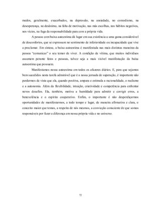 72
medos, geralmente, exacerbados, na depressão, na ansiedade, no comodismo, na
desesperança, no desânimo, na falta de motivação, nas más escolhas, nos hábitos negativos,
nos vícios, na fuga da responsabilidade para com a própria vida.
A pessoa com baixa autoestima dá lugar em sua existência a uma gama considerável
de desconfortos, que se expressam no sentimento de inferioridade ou incapacidade que vive
a proclamar. Em síntese, a baixa autoestima é manifestada nas mais distintas maneiras da
pessoa ―comunicar‖ o seu temor de viver. A condição de vítima, que muitos indivíduos
assumem perante fatos e pessoas, talvez seja a mais visível manifestação da baixa
autoestima que possuem.
Manifestamos nossa autoestima em todos os afazeres diários. E, para que sejamos
bem sucedidos nesta tarefa admirável que é a nossa jornada de superação, é importante não
perdermos de vista que ela, quando positiva, ampara e estimula a racionalidade, o realismo
e a autonomia. Além da flexibilidade, intuição, criatividade e competência para enfrentar
novos desafios. Ela, também, motiva a humildade para admitir e corrigir erros, a
benevolência e o espírito cooperativo. Enfim, o importante é não desperdiçarmos
oportunidades de manifestarmos, a todo tempo e lugar, de maneira afirmativa e clara, o
conceito maior que temos, a respeito de nós mesmos, a convicção consciente de que somos
responsáveis por fazer a diferença em nossa própria vida e no universo.
 