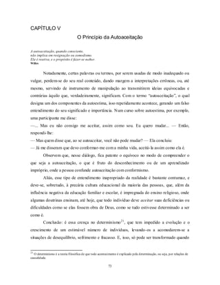 73
CAPÍTULO V
O Princípio da Autoaceitação
A autoaceitação, quando consciente,
não implica em resignação ou comodismo.
Ela é reativa, e o propósito é fazer-se melhor.
Willes
Notadamente, certas palavras ou termos, por serem usadas de modo inadequado ou
vulgar, perdem-se do seu real conteúdo, dando margem a interpretações errôneas, ou, até
mesmo, servindo de instrumento de manipulação ao transmitirem ideias equivocadas e
contrárias àquilo que, verdadeiramente, significam. Com o termo ―autoaceitação‖, o qual
designa um dos componentes da autoestima, isso repetidamente acontece, gerando um falso
entendimento do seu significado e importância. Num curso sobre autoestima, por exemplo,
uma participante me disse:
—... Mas eu não consigo me aceitar, assim como sou. Eu quero mudar... — Então,
respondi-lhe:
— Mas quem disse que, ao se autoaceitar, você não pode mudar? — Ela concluiu:
— Já me disseram que devo conformar-me com a minha vida, aceitá-la assim como ela é.
Observem que, nesse diálogo, fica patente o equívoco no modo de compreender o
que seja a autoaceitação, o que é fruto do desconhecimento ou de um aprendizado
impróprio, onde a pessoa confunde autoaceitação com conformismo.
Aliás, esse tipo de entendimento inapropriado da realidade é bastante contumaz, e
deve-se, sobretudo, à precária cultura educacional da maioria das pessoas, que, além da
influência negativa da educação familiar e escolar, é impregnada do ensino religioso, onde
algumas doutrinas ensinam, até hoje, que todo indivíduo deve aceitar suas deficiências ou
dificuldades como se elas fossem obra de Deus, como se tudo estivesse determinado a ser
como é.
Conclusão: é essa crença no determinismo21
, que tem impedido a evolução e o
crescimento de um estimável número de indivíduos, levando-os a acomodarem-se a
situações de desequilíbrio, sofrimento e fracasso. E, isso, só pode ser transformado quando
21
O determinismo é a teoria filosófica de que todo acontecimento é explicado pela determinação, ou seja, por relações de
causalidade.
 