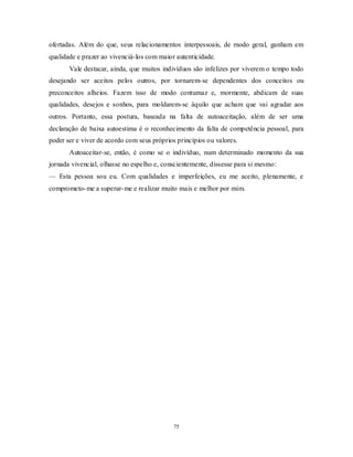 75
ofertadas. Além do que, seus relacionamentos interpessoais, de modo geral, ganham em
qualidade e prazer ao vivenciá-los com maior autenticidade.
Vale destacar, ainda, que muitos indivíduos são infelizes por viverem o tempo todo
desejando ser aceitos pelos outros, por tornarem-se dependentes dos conceitos ou
preconceitos alheios. Fazem isso de modo contumaz e, mormente, abdicam de suas
qualidades, desejos e sonhos, para moldarem-se àquilo que acham que vai agradar aos
outros. Portanto, essa postura, baseada na falta de autoaceitação, além de ser uma
declaração de baixa autoestima é o reconhecimento da falta de competência pessoal, para
poder ser e viver de acordo com seus próprios princípios ou valores.
Autoaceitar-se, então, é como se o indivíduo, num determinado momento da sua
jornada vivencial, olhasse no espelho e, conscientemente, dissesse para si mesmo:
— Esta pessoa sou eu. Com qualidades e imperfeições, eu me aceito, plenamente, e
comprometo-me a superar-me e realizar muito mais e melhor por mim.
 