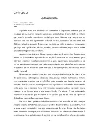 76
CAPÍTULO VI
Autovalorização
Você é a única pessoa capaz
de determinar o seu real valor.
Willes
Seguindo nesta rota elucidativa da autoestima, é importante reafirmar que ela
congrega, em si, diversos elementos geradores e estimuladores de capacidades e posturas
que, quando tornados conscientes, estabelecem uma dinâmica que proporciona ao
indivíduo uma vida mais equilibrada e saudável. Por isso, com ênfase em uma linha mais
didático-explicativa, pretendo destacar, nos capítulos que virão a seguir, os componentes
que julgo mais significativos, visando, com isso, dar maior clareza e proporcionar o melhor
aproveitamento prático desses saberes.
A autovalorização é, sem dúvida alguma, o elemento de maior vigor da autoestima,
porque ela é diretamente representativa da noção de autovalor, ou valor pessoal, que o
indivíduo percebe ou reconhece em si mesmo, já que é a partir desse autoconceito que ele
vai, ou não, desenvolver outros predicados e competências, que irão influir, sobremaneira,
na condição da sua autoestima como um todo e, por consequência, na qualidade do seu
padrão vivencial.
Desta maneira, a autovalorização – vista com a profundidade que lhe cabe –, é um
dos elementos de sustentação da autoestima e traz, em si, o impulso motivador de posturas
comportamentais positivas, que o indivíduo tanto necessita para fazer-se presente, de
maneira afirmativa, em sua procura por um viver equilibrado e satisfatório, acrescentando,
ainda, que a esse componente é que está vinculada a sua capacidade de superação, no que
concerne à sua jornada rumo a sua autorrealização. Em síntese, é esse autoconceito
afirmativo de si mesmo que irá nortear o seu destino, que irá lhe servir de suporte na
definição de suas escolhas presentes e futuras.
Por outro lado, quando o indivíduo desconhece seu autovalor ou não consegue
perceber-se como portador de qualidades ou aptidões de caráter prático e construtivo, viver
se torna penoso e assustador, pois, nos momentos mais decisivos de sua vida, lhe faltam
maior reatividade e coragem para confrontar a realidade a ser enfrentada ou modificada. É
aí, então, que ele se sentirá incapaz de persistir em sua jornada existencial e se entregará ao
 