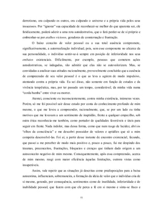 77
derrotismo, ora culpando os outros, ora culpando o universo e a própria vida pelos seus
insucessos. Por ―ignorar‖ sua capacidade de reconhecer-se melhor do que aparenta ser, ele
fatidicamente, poderá aderir a uma rota autodestrutiva, que o fará perder-se de si próprio e
embrenhar-se por atalhos viciosos, geradores de consternação e frustração.
O baixo conceito de valor pessoal ou a sua total ausência compromete,
significativamente, a autorrealização individual, pois, sem esse componente no alicerce da
sua personalidade, o indivíduo sentir-se-á sempre em posição de inferioridade nos seus
embates existenciais. Dificilmente, por exemplo, pessoas que cometem ações
autodestrutivas, se indagadas, vão admitir que elas não se autovalorizam. Mas, se
convidadas a analisar suas atitudes racionalmente, provavelmente concluirão que a ausência
de compreensão de seu valor pessoal é o que as leva a agirem de modo impulsivo,
atentando contra a própria vida. Eu sei disso, não somente em função de estudos e da
vivência terapêutica, mas, por ter passado um tempo, considerável, da minha vida numa
―corda bamba‖ entre viver ou morrer.
Atentei, consciente ou inconscientemente, contra minha existência, inúmeras vezes.
Porém, só me foi possível sair desse estado por conta do conhecimento profundo de mim
mesmo, o que me levou a compreender, racionalmente, que, se por um lado eu tinha
motivos que me levavam a um sentimento de inaptidão, frente a qualquer empecilho, sob
outra ótica reconhecia-me também, como portador de qualidades favoráveis e úteis para
seguir em frente. Nada indolor, mas dessa forma, como que num rasgo de lucidez, abri os
―olhos da consciência‖ e me descobri possuidor de valores e aptidões que só a mim
competia desenvolvê-las. Foi aí, a partir desse instante de encontro existencial, fecundo,
que passei a me perceber de modo mais positivo e, pouco a pouco, fui me despindo dos
traumas, preconceitos, frustrações, bloqueios e crenças que tinham dado origem a um
autoconceito negativo de mim mesmo. Consequentemente, após essa compreensão, acerca
de mim mesmo, reagi com maior eficiência àquelas limitações, outrora vistas como
insuperáveis.
Assim, vale repetir que as situações já descritas como predisposições para a baixa
autoestima, influenciam, sobremaneira, a formação da ideia de valor que o indivíduo cria de
si mesmo, gerando, por consequência, sentimentos como de inutilidade, inferioridade e de
inabilidade pessoal, que fazem com que ele perca a fé em si mesmo e sinta-se fraco e
 