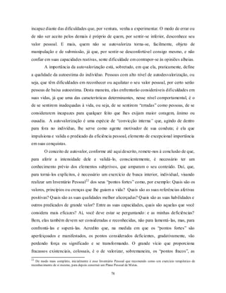 78
incapaz diante das dificuldades que, por ventura, venha a experimentar. O medo de errar ou
de não ser aceito pelos demais é próprio de quem, por sentir-se inferior, desconhece seu
valor pessoal. E mais, quem não se autovaloriza torna-se, facilmente, objeto de
manipulação e de submissão, já que, por sentir-se desconfortável consigo mesmo, e não
confiar em suas capacidades reativas, sente dificuldade em contrapor-se às opiniões alheias.
A importância da autovalorização está, sobretudo, em que ela, praticamente, define
a qualidade da autoestima do indivíduo. Pessoas com alto nível de autodesvalorização, ou
seja, que têm dificuldades em reconhecer ou aquilatar o seu valor pessoal, por certo serão
pessoas de baixa autoestima. Desta maneira, elas enfrentarão consideráveis dificuldades em
suas vidas, já que uma das características determinantes, nesse nível comportamental, é o
de se sentirem inadequadas à vida, ou seja, de se sentirem ―erradas‖ como pessoas, de se
considerarem incapazes para qualquer feito que lhes exijam maior coragem, ânimo ou
ousadia. A autovalorização é uma espécie de ―convicção interna” que, agindo de dentro
para fora no indivíduo, lhe serve como agente motivador de sua conduta; é ela que
impulsiona e valida o predicado da eficiência pessoal, elemento de excepcional importância
em suas conquistas.
O conceito de autovalor, conforme até aqui descrito, remete-nos à conclusão de que,
para aferir a intensidade dele e validá-lo, conscientemente, é necessário ter um
conhecimento prévio dos elementos subjetivos, que amparam o seu conteúdo. Daí, que,
para torná-los explícitos, é necessário um exercício de busca interior, individual, visando
realizar um Inventário Pessoal22
dos seus ―pontos fortes‖ como, por exemplo: Quais são os
valores, princípios ou crenças que lhe guiam a vida? Quais são as suas referências afetivas
positivas? Quais são as suas qualidades melhor alicerçadas? Quais são as suas habilidades e
outros predicados de grande valor? Entre as suas capacidades, quais são aquelas que você
considera mais eficazes? Aí, você deve estar se perguntando: e as minhas deficiências?
Bem, elas também devem ser consideradas e reconhecidas, não para lamentá-las, mas, para
confrontá-las e superá-las. Acredito que, na medida em que os ―pontos fortes‖ são
aperfeiçoados e manifestados, os pontos considerados deficientes, gradativamente, vão
perdendo força ou significado e se transformando. O grande vício que proporciona
fracassos existenciais, colossais, é o de valorizar, sobremaneira, os ―pontos fracos‖, as
22
De modo mais completo, inicialmente é esse Inventário Pessoal que recomendo como um exercício terapêutico de
reconhecimento de si mesmo, para depois construir um Plano Pessoal de Metas.
 