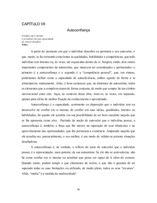 80
CAPÍTULO VII
Autoconfiança
Confiar em si mesmo
é acreditar em sua capacidade
de vencer desafios
Willes.
A partir do momento em que o indivíduo descobre ou aprimora o seu autovalor, o
que, repito, se faz tornando conscientes as qualidades, habilidades e competências, que todo
indivíduo tem latentes ou, às vezes, até esquecidas dentro de si. Surgem, então, dois outros
importantes componentes da autoestima, que merecem ser considerados e aprimorados: o
primeiro é a autoconfiança e o segundo é a ―competência pessoal‖, que, em síntese,
poderíamos definir como a capacidade de autoeficiência, ambos agindo de forma a se
alimentarem, mutuamente. Aliás, é bom esclarecer que, na dinâmica da autoestima, todos
os elementos que a compõem atuam de forma conjunta, de modo que sempre há um câmbio
motivacional entre eles. Aqui, no contexto desta obra, trato-os, às vezes, em separado,
apenas para efeito de melhor fixação do conhecimento e aprendizado.
Autoconfiança é a capacidade, sentimento ou disposição que o indivíduo tem ou
desenvolve de confiar em si mesmo, de confiar em suas ideias, qualidades, talentos ou
habilidades; do quanto ele acredita em sua possibilidade de ser bem sucedido naquilo que
se lhe apresenta como alvo. Partindo da noção de autovalor que o indivíduo possui, a
autoconfiança é, também, a força que lhe motiva na superação de seus obstáculos e no
aproveitamento das oportunidades, que lhe permeiam a existência. Amparado naquilo que
ele acredita ser, potencialmente, o seu melhor, é um modo de validar-se perante situações
desafiadoras.
A autoconfiança é, na verdade, o reflexo do juízo de autovalor que o indivíduo
possui; é a representação, mais potente, da sua autoestima. Se ele não se autovaloriza, não
há como confiar em si mesmo ou acreditar que possa ser capaz de ir além do comum.
Quando muito, poderá atingir o que chamamos de média, o que não é garantia de ter
superado todas as suas limitações ou utilizado, de modo pleno, todos os seus ―recursos‖.
Aliás, ―média‖ é a medida da mediocridade!
 