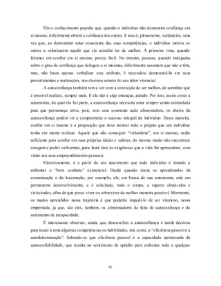 81
Diz o conhecimento popular que, quando o indivíduo não demonstra confiança em
si mesmo, dificilmente obterá a confiança dos outros. E isso é, plenamente, verdadeiro, uma
vez que, ao demonstrar estar consciente das suas competências, o indivíduo motiva os
outros a valorizarem aquilo que ele acredita ter de melhor. À primeira vista, quando
falamos em confiar em si mesmo, parece fácil. No entanto, pessoas, quando indagadas
sobre o grau de confiança que delegam a si mesmas, dificilmente assumem que não a têm,
mas, não basta apenas verbalizar esse atributo, é necessário demonstrá-lo em seus
procedimentos e realizações, nos diversos setores do seu labor vivencial.
A autoconfiança também tem a ver com a convicção de ser melhor, de acreditar que
é possível realizar, sempre mais. E ela não é algo estanque, parado. Por isso, assim como a
autoestima, da qual ela faz parte, a autoconfiança necessita estar sempre sendo estimulada
para que permaneça ativa, pois, sem essa constante ação alimentadora, os abalos da
autoconfiança podem vir a comprometer o sucesso integral do indivíduo. Desta maneira,
confiar em si mesmo é a proposição que deve nortear todo o projeto que um indivíduo
tenha em mente realizar. Aquele que não conseguir ―vislumbrar‖, em si mesmo, razão
suficiente para confiar em suas próprias ideias e valores, do mesmo modo não encontrará
coragem e poder suficientes, para fazer face às exigências que a vida lhe apresentará, com
vistas aos seus empreendimentos pessoais.
Historicamente, é a partir do seu nascimento que todo indivíduo é instado a
enfrentar o ―bom combate‖ existencial. Desde quando inicia os aprendizados da
comunicação e da locomoção, por exemplo, ele, em busca da sua autonomia, está em
permanente desenvolvimento, e é solicitado, todo o tempo, a superar obstáculos e
vicissitudes, afim de que possa viver ou sobreviver da melhor maneira possível. Mormente,
os medos aprendidos nessa trajetória é que poderão impedi-lo de ser vitorioso, nessa
empreitada, já que, são eles, também, os alimentadores da falta de autoconfiança e do
sentimento de incapacidade.
É interessante observar, ainda, que desenvolver a autoconfiança é tarefa decisiva
para trazer à tona algumas competências ou habilidades, tais como, a ―eficiência pessoal e a
autodeterminação‖. Sabendo-se que eficiência pessoal é a capacidade aprimorada da
autoconfiabilidade, que resulta no sentimento de aptidão para enfrentar todo e qualquer
 