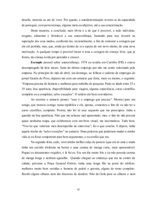 82
desafio, inerente ao ato de viver. Por quanto, a autodeterminação reveste-se da capacidade
de perseguir, com perseverança, alguma meta ou objetivo, até a sua concretização.
Desta maneira, a conclusão mais óbvia é a de que é possível, a todo indivíduo,
resgatar, alimentar e fortalecer a sua autoconfiança, bastando para isso investir na
superação dos seus medos, confrontá-los, racionalmente, a fim de restaurar a coragem que
ele crê perdida, mas, que, ainda jaz dentro de si a espera de um novo alento, de uma nova
motivação. A qualquer tempo é possível trazer à tona a coragem da criança livre, que já
fomos, da criança ávida por aprender e crescer.
Exemplo pessoal sobre autoconfiança: 1974 eu residia em Curitiba (PR) e estava
desempregado há dois meses. Saíra do último emprego por não me sentir valorizado pela
empresa. No princípio do mês de abril, um domingo, ao folhear o caderno de empregos do
jornal Gazeta do Povo, deparei-me com um anúncio que dizia, mais ou menos, o seguinte:
―Empresa precisa de homens e mulheres para trabalho de pesquisa. Pede-se idade entre 23 e
35 anos, boa aparência, disponibilidade para viagem, alguma experiência, curso científico
completo ou a completar, salvo exceções‖. O salário era bem convidativo.
Ao recortar o anúncio pensei: ―esse é o emprego que preciso‖. Mostrei para um
amigo, que morava comigo numa república e ele, apenas, comentou o fato de eu não ter o
curso científico, completo. Porém, não foi só esse requisito que me preocupou: tinha a
questão da boa aparência. Não que me achasse mal aparentado, mas, o fato de não possuir
quase nenhuma roupa, que colaborasse com um bom visual, me incomodava. Tudo bem.
―Vou ter que valorizar meu desempenho na entrevista‖, foi o que concluí. E depois, tinha
aquele trecho do ―salvo exceções‖ no anúncio. Duas palavras que poderiam mudar a minha
vida se eu fosse competente para bem argumentar, e eu confiei que era.
Na segunda-feira, cedo, vesti minha melhor calça de passeio (que era só uma e ainda
tinha um cerzido disforme na barra) e uma camisa de manga curta, mais apresentável.
Peguei os documentos exigidos, e lá fui eu. Era um dia muito frio e eu não possuía camisa
de manga longa e nenhum agasalho. Quando cheguei ao endereço que era no centro da
cidade, próximo a Praça General Ozório, tinha uma longa fila na porta do edifício:
mulheres muito bem vestidas e homens de paletó e gravata, alguns de terno completo.
Recebi alguns olhares nem tão discretos de desdém. Não dei bola para os olhares e nem
 