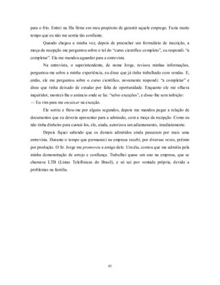 83
para o frio. Entrei na fila firme em meu propósito de garantir aquele emprego. Fazia muito
tempo que eu não me sentia tão confiante.
Quando chegou a minha vez, depois de preencher um formulário de inscrição, a
moça da recepção me perguntou sobre o tal do ―curso científico completo‖, eu respondi: ―a
completar‖. Ela me mandou aguardar para a entrevista.
Na entrevista, o superintendente, de nome Jorge, revisou minhas informações,
perguntou-me sobre a minha experiência, eu disse que já tinha trabalhado com vendas. E,
então, ele me perguntou sobre o curso científico, novamente respondi: ―a completar‖ e
disse que tinha deixado de estudar por falta de oportunidade. Enquanto ele me olhava
inquiridor, mostrei-lhe o anúncio onde se lia: ―salvo exceções‖, e disse-lhe sem inibição:
— Eu vim para me encaixar na exceção.
Ele sorriu e fitou-me por alguns segundos, depois me mandou pegar a relação de
documentos que eu deveria apresentar para a admissão, com a moça da recepção. Como eu
não tinha dinheiro para custeá-los, ele, ainda, autorizou um adiantamento, imediatamente.
Depois fiquei sabendo que os demais admitidos ainda passaram por mais uma
entrevista. Durante o tempo que permaneci na empresa recebi, por diversas vezes, prêmio
por produção. O Sr. Jorge me promoveu a amigo dele. Um dia, contou que me admitiu pela
minha demonstração de arrojo e confiança. Trabalhei quase um ano na empresa, que se
chamava LTB (Listas Telefônicas do Brasil), e só saí por vontade própria, devido a
problemas na família.
 