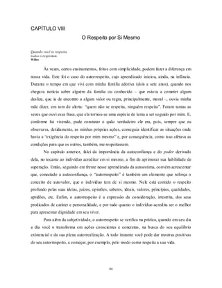 84
CAPÍTULO VIII
O Respeito por Si Mesmo
Quando você se respeita
todos o respeitam.
Willes
Às vezes, certos ensinamentos, feitos com simplicidade, podem fazer a diferença em
nossa vida. Este foi o caso do autorrespeito, cujo aprendizado iniciou, ainda, na infância.
Durante o tempo em que vivi com minha família adotiva (dois a sete anos), quando nos
chegava notícia sobre alguém da família ou conhecido – que estava a cometer algum
deslize, que ia de encontro a algum valor ou regra, principalmente, moral –, ouvia minha
mãe dizer, em tom de alerta: ―quem não se respeita, ninguém respeita‖. Foram tantas as
vezes que ouvi essa frase, que ela tornou-se uma espécie de lema a ser seguido por mim. E,
conforme fui vivendo, pude constatar o quão verdadeiro ele era, pois, sempre que eu
observava, detidamente, as minhas próprias ações, conseguia identificar as situações onde
havia a ―exigência do respeito por mim mesmo‖ e, por consequência, como isso afetava as
condições para que os outros, também, me respeitassem.
No capítulo anterior, falei da importância da autoconfiança e do poder derivado
dela, no tocante ao indivíduo acreditar em si mesmo, a fim de aprimorar sua habilidade de
superação. Então, seguindo em frente nesse aprendizado da autoestima, convém acrescentar
que, conectado a autoconfiança, o ―autorrespeito‖ é também um elemento que reforça o
conceito de autovalor, que o indivíduo tem de si mesmo. Nele está contido o respeito
profundo pelas suas ideias, juízos, opiniões, saberes, ideais, valores, princípios, qualidades,
aptidões, etc. Enfim, o autorrespeito é a expressão da consideração, irrestrita, dos seus
predicados de caráter e personalidade, e por tudo quanto o indivíduo acredita ser o melhor
para apresentar dignidade em seu viver.
Para além da subjetividade, o autorrespeito se verifica na prática, quando em seu dia
a dia você o transforma em ações conscientes e concretas, na busca do seu equilíbrio
existencial e da sua plena autorrealização. A todo instante você pode dar mostras positivas
do seu autorrespeito, a começar, por exemplo, pelo modo como respeita a sua vida.
 