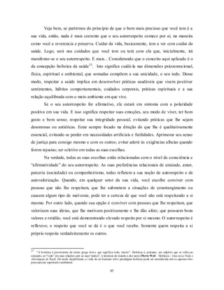 85
Veja bem, se partirmos do princípio de que o bem mais precioso que você tem é a
sua vida, então, nada é mais coerente que o seu autorrespeito comece por aí, na maneira
como você a reverencia e preserva. Cuidar da vida, basicamente, tem a ver com cuidar da
saúde. Logo, será nos cuidados que você tem ou terá com ela que, inicialmente, irá
manifestar-se o seu autorrespeito. E mais... Considerando que o conceito aqui aplicado é o
da concepção holística da saúde23
. Isto significa cuidá-la nas dimensões psicoemocional,
física, espiritual e ambiental, que somadas compõem a sua unicidade, o seu todo. Desse
modo, respeitar a saúde implica em desenvolver práticas saudáveis que visem positivar
sentimentos, hábitos comportamentais, cuidados corporais, práticas espirituais e a sua
relação equilibrada com o meio ambiente em que vive.
Se o seu autorrespeito for afirmativo, ele estará em sintonia com a polaridade
positiva em sua vida. E isso significa respeitar suas emoções, seu modo de viver, ter bom
gosto e bom senso; respeitar sua integridade pessoal, evitando práticas que lhe sejam
desonrosas ou antiéticas. Estar sempre focado na direção do que lhe é qualitativamente
essencial, evitando se perder em necessidades artificiais e futilidades. Aprimorar seu senso
de justiça para consigo mesmo e com os outros; evitar aderir às exigências alheias quando
forem injustas; ser seletivo em todas as suas escolhas.
Na verdade, todas as suas escolhas estão relacionadas com o nível de consciência e
―afirmatividade‖ do seu autorrespeito. As suas preferências relacionais de amizade, amor,
parceria (sociedade) ou companheirismo, todas refletem a sua noção de autorespeito e de
autovalorização. Quando, em qualquer setor da sua vida, você escolhe conviver com
pessoas que não lhe respeitam, que lhe submetem a situações de constrangimento ou
causam algum tipo de mal-estar, pode ter a certeza de que você não está respeitando a si
mesmo. Por outro lado, quando sua opção é conviver com pessoas que lhe respeitam, que
valorizam suas ideias, que lhe motivam positivamente e lhe dão afeto; que possuem bons
valores e retidão, você está demonstrando elevado respeito por si mesmo. O autorrespeito é
reflexivo; o respeito que você se dá é o que você recebe. Somente quem respeita a si
próprio respeita verdadeiramente os outros.
23
―A holística é proveniente do termo grego holos, que significa todo, inteiro‖. Holística é, portanto, um adjetivo que se refere ao
conjunto, ao―todo‖ em suas relações com as suas ―partes‖, à inteireza do mundo e dos seres (Pierre Weil – Holística - Uma nova Visão e
Abordagem do Real). De modo simplificado, a visão do ser humano sobo paradigma holístico pode ser considerada sob os aspectos bio-
psicossocial, espiritual e ambiental.
 