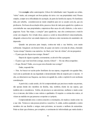86
Um exemplo sobre autorrespeito: Gilson foi trabalhador rural. Segundo seu relato,
―ralou‖ muito, até conseguir um bom pedaço de terra e ter sua propriedade rural. Pessoa
simples, sempre teve dificuldades de aceitação, da parte da família da esposa. Os familiares
dela, por soberba, consideravam-no muito simplório para ter se casado com ela, que era
professora. Em busca da aceitação deles, passou a fazer de tudo para agradá-los: ajudava-os
com trabalho nas suas propriedades, emprestava-lhes sacas de café, dinheiro, e eles nem o
pagavam. Fazia ―das tripas, o coração‖ para agradá-los, mas eles continuavam a tratá-lo
como um ninguém. Em virtude disso, passou a sentir-se desconfortável emocionalmente,
chegando a desenvolver um estado depressivo; alternava entre momentos de ansiedade e de
depressão.
Quando me procurou para terapia, contou-me toda a sua história, com muito
sofrimento. Imaginem: um homem forte, de quase um metro e noventa de altura, chorando
―como criança‖ durante a sua narrativa. Ao final, com ―ares de vítima‖, ele me perguntou:
— É justo que eles façam isso comigo, Doutor?
Depois de alguns segundos, serenamente, eu devolvi-lhe a pergunta:
— É justo o que você tem feito consigo, mesmo, Gilson? — Ele me olhou estupefato:
— O que, Doutor? Então, sou eu que estou fazendo isso comigo?
Então, respondi-lhe:
— Sim. Ao buscar ser aceito pelos familiares da sua esposa, exagerando em agradar-lhes,
você está se perdendo da sua dignidade e demonstrando falta de respeito por si mesmo. E
eles, ao detectarem sua fraqueza, sua ânsia em agradá-los, estão a explorá-lo sem nenhuma
consideração.
A partir daí, a cada sessão, ele foi compreendendo que precisava mudar sua postura,
não apenas diante dos membros da família, mas, também, diante da sua esposa, que
também não o considerava. Enfim, ele precisava se autovalorizar, melhorar o modo como
via a si mesmo, dar ênfase a seus valores e qualidades. O respeito e a estima dos outros, só
viriam na medida em que passasse a respeitar a si próprio.
Compreendendo estes e outros conceitos e orientações, ele mudou o modo como via
a sua vida. Tornou-se uma pessoa proativa e assertiva. E, ainda, acabou ajudando a outros
membros da sua família e amigos mais próximos, no tocante a melhora da autoestima.
Pode-se dizer que eliminou, por completo, o sentimento de inferioridade que nutria desde a
 