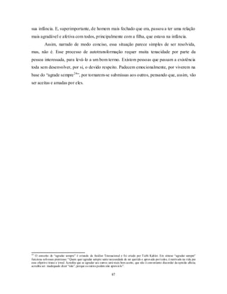87
sua infância. E, superimportante, de homem mais fechado que era, passou a ter uma relação
mais agradável e afetiva com todos, principalmente com a filha, que estava na infância.
Assim, narrado de modo conciso, essa situação parece simples de ser resolvida,
mas, não é. Esse processo de autotransformação requer muita tenacidade por parte da
pessoa interessada, para levá-lo a um bom termo. Existem pessoas que passam a existência
toda sem desenvolver, por si, o devido respeito. Padecem emocionalmente, por viverem na
base do ―agrade sempre24
‖, por tornarem-se submissas aos outros, pensando que, assim, vão
ser aceitas e amadas por eles.
24
O conceito do ―agradar sempre‖ é oriundo da Análise Transacional e foi criado por Taibi Kahler. Em síntese ―agradar sempre‖
funciona sobessas premissas: ―Quem quer agradar sempre sente necessidade de ser querido e aprovado portodos, é motivado na vida por
esse objetivo tirano e irreal. Acredita que se agradar aos outros será mais bem aceito, que não é conveniente discordar da opinião alheia;
acredita ser inadequado dizer ―não‖, porque os outros podem não aprová-lo‖.
 