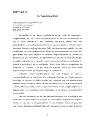 88
CAPÍTULO IX
Ser Autorresponsável
Aqueles que possuem uma elevada autoestima,
assumem plena responsabilidade
por conquistar o que almejam.
Não esperam pelos outros
para realizar seus sonhos.
Nathaniel Branden
Na medida em que vamos aprofundando-nos no estudo da autoestima e
compreendemos toda a sua extensão, verificamos que não há como dizer, de modo cabal, se
este ou aquele elemento é o mais importante. Isto porque, mesmo tendo suas
particularidades e, nominalmente, se diferenciarem, eles se conectam, se retroalimentam e
interagem, formando o todo da autoestima. Todos eles concorrem para nutri-la. Faço esta
menção neste estágio do escrito para que o leitor tenha uma compreensão clara de que seus
pensamentos, suas ações subjetivas ou objetivas, independentemente da dimensão ou
polaridade em que se encontrem, são representativas do grau da sua autoestima. Se, por
exemplo, a polaridade que as regem for negativa a autoestima é baixa, se a polaridade for
positiva a autoestima é alta ou equilibrada. Desta forma, todos os componentes da
autoestima, já elencados, e os que ainda vou explicitar, devem ser vistos como
significativos por aqueles que desejarem resgatá-la e aprimorá-la.
É bastante comum encontrar pessoas que vivem delegando aos outros a
responsabilidade pela sua vida. Muitas delas estão sempre buscando um culpado pelos seus
infortúnios ou fracassos. No âmbito familiar, elas culpam os pais; nos relacionamentos
amorosos o outro é sempre o culpado; no trabalho culpam o chefe ou seus colegas; culpam
o destino, Deus ou o diabo, o azar e o que mais puderem. Enfim, sempre ―alguém‖ é o
culpado, como se isso justificasse suas dificuldades, ou, até mesmo, sua incompetência
perante a vida.
Dito isso, acredito que um dos mais marcantes obstáculos, que o ser humano tem
em sua rota de transformação ou evolução, é a dificuldade de responsabilizar-se por si
mesmo; por suas ações e, consequentemente, por seus resultados. Penso, até, que existe
uma ―cultura da desresponsabilização‖ pessoal, entranhada no modo vivencial da maioria
 