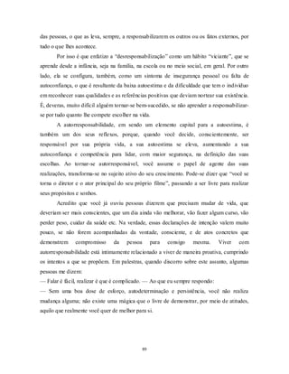 89
das pessoas, o que as leva, sempre, a responsabilizarem os outros ou os fatos externos, por
tudo o que lhes acontece.
Por isso é que enfatizo a ―desresponsabilização‖ como um hábito ―viciante‖, que se
aprende desde a infância, seja na família, na escola ou no meio social, em geral. Por outro
lado, ela se configura, também, como um sintoma de insegurança pessoal ou falta de
autoconfiança, o que é resultante da baixa autoestima e da dificuldade que tem o indivíduo
em reconhecer suas qualidades e as referências positivas que deviam nortear sua existência.
É, deveras, muito difícil alguém tornar-se bem-sucedido, se não aprender a responsabilizar-
se por tudo quanto lhe compete escolher na vida.
A autorresponsabilidade, em sendo um elemento capital para a autoestima, é
também um dos seus reflexos, porque, quando você decide, conscientemente, ser
responsável por sua própria vida, a sua autoestima se eleva, aumentando a sua
autoconfiança e competência para lidar, com maior segurança, na definição das suas
escolhas. Ao tornar-se autorresponsável, você assume o papel de agente das suas
realizações, transforma-se no sujeito ativo do seu crescimento. Pode-se dizer que ―você se
torna o diretor e o ator principal do seu próprio filme‖, passando a ser livre para realizar
seus propósitos e sonhos.
Acredito que você já ouviu pessoas dizerem que precisam mudar de vida, que
deveriam ser mais conscientes, que um dia ainda vão melhorar, vão fazer algum curso, vão
perder peso, cuidar da saúde etc. Na verdade, essas declarações de intenção valem muito
pouco, se não forem acompanhadas da vontade, consciente, e de atos concretos que
demonstrem compromisso da pessoa para consigo mesma. Viver com
autorresponsabilidade está intimamente relacionado a viver de maneira proativa, cumprindo
os intentos a que se propõem. Em palestras, quando discorro sobre este assunto, algumas
pessoas me dizem:
— Falar é fácil, realizar é que é complicado. — Ao que eu sempre respondo:
— Sem uma boa dose de esforço, autodeterminação e persistência, você não realiza
mudança alguma; não existe uma mágica que o livre de demonstrar, por meio de atitudes,
aquilo que realmente você quer de melhor para si.
 