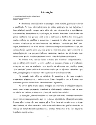9
Introdução
A autoestima é a chave para entendermos
a nós mesmos e os outros.
Nathaniel Branden
A autoestima é uma necessidade essencial para a vida humana, que se quer saudável
e equilibrada. Por isso, independentemente do estágio existencial de cada indivíduo, é
imprescindível aprender sempre mais sobre ela, para desenvolvê-la e aperfeiçoá-la,
constantemente. Em sendo assim, o que sugiro, no decorrer deste livro, é uma leitura sem
pressa e reflexiva para que esta tarefa torne-se motivadora e frutífera. Isto porque, para
mudar, melhorar ou equilibrar a autoestima, é necessário ter claro que essa mudança
acontece, primeiramente, no plano interno de cada indivíduo, ―de dentro para fora‖, para,
depois, transformar-se em novos hábitos e condutas com repercussões externas. O que, em
outras palavras, significa dizer que, para apurar a autoestima, antes é preciso investir no
autoconhecimento e no uso apropriado dos mecanismos mentais e de inteligência, para,
assim, adotar novas e saudáveis posturas diante da vida e do universo que a contém.
Na primeira parte, além de chamar a atenção para fenômenos comportamentais –
que nos afetam sobremaneira –, como a cultura da autodesvalorização e a banalização
recorrente em voga na atualidade, trato também de elementos que considero como
―predisposições‖ para a ausência de autoestima ou para que ela seja baixa – situações a que
todos, em algum grau, estiveram ou estão sujeitos desde o início da sua vida.
Na segunda parte, além da definição de autoestima e dos seus principais
componentes, discorro sobre o aprimoramento deles e das práticas que, se levadas a um
bom termo, poderão resultar numa autoestima sadia e equilibrada.
Na terceira parte, reforço alguns princípios da autoestima, estabelecendo algumas
pontes para o seu aprimoramento, conectando-a, objetivamente, a situações onde ela serve
de referência e estímulo para condutas existenciais, saudáveis e evolutivas.
De modo geral, cada assunto retratado nesta obra está aberto a um aprofundamento
maior. E mesmo aqueles conceitos que, por ventura, o leitor já tenha tido contato em outras
leituras sobre o tema, são aqui tratados sob a ótica vivencial, ou seja, como os tenho
experimentado em minha existência, assim como venho observando, profissionalmente, na
vida de um número bastante significativo de clientes, nestes mais de 17 anos de prática
terapêutica e motivacional.
 