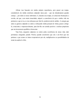 90
Afirmo isso baseado em minha própria experiência, pois passei um tempo,
considerável, da minha existência culpando meus pais – que me abandonaram quando
criança –, por todos os meus infortúnios. E, durante esse tempo, só colecionei frustrações e
revolta, até que, com muita tenacidade, adquiri a consciência de que a minha vida me
pertencia e que só eu, se me esforçasse por fazê-lo, poderia torná-la melhor. A energia que
antes eu gastava culpando os outros e reforçando minha posição de vítima, passei a dirigi-
la, consciente e responsavelmente, para dar-lhe um sentido positivo e realizar propósitos
que me trouxessem equilíbrio e bem-estar.
Veja bem, enquanto culpamos os outros pelas ocorrências da nossa vida, tudo
permanece estagnado, parado. Porém, quando assumimos que ela é um bem que nos
pertence e que somos os únicos responsáveis por ela, multiplicam-se as possibilidades de
torná-la saudável e feliz.
 