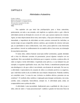 91
CAPÍTULO X
Afetividade e Autoestima
O afeto é infinito.
Quanto mais damos carícias positivas
mais as recebemos, e as damos de novo.
Há uma fonte inesgotável de afeto
e amor dentro de nós.
Willes
Nos capítulos em que tratei das predisposições para a baixa autoestima,
praticamente, em toda a sua extensão, está implícito ou explícito sobre o quê a falta da
afetividade acarreta na formação do conceito de valor, que a pessoa expressa de si mesmo.
Agora, ao tratar objetivamente desse tema, neste tópico, o faço para referenciar, com maior
intensidade, a importância da afetividade em todo contexto existencial do indivíduo, ao
mesmo tempo em que compartilho saberes e práticas, que considero de extremo valor para
que, ao aprofundar-se nesse conhecimento, você, leitor, possa aplicá-los como ferramenta
para analisar e investir no melhoramento do seu modelo afetivo, bem como, na otimização
da sua própria autoestima.
O termo afeto, embora bastante usual para definir sentimentos, quando abordado
sob a ótica de diferentes correntes de pensamento, possui algumas variações em seu
significado. Daí a necessidade das referências que se seguem: em latim, a palavra afeto, de
onde se origina o termo afetividade, é registrada como affectus, e a sua tradução traz, por
exemplo, os seguintes significados: tocar, unir, fixar. Porém, o entendimento proposto para
esta abordagem é o de que o afeto é um estímulo, um elemento de motivação. Por sua vez,
a afetividade é representativa do conjunto de afetos ou estímulos positivos ou negativos,
que o indivíduo recebe ou dá, no âmbito das suas relações interpessoais. Podendo, também,
ser concebido como: ―a soma de suas vivências ou câmbios afetivos, presentes em sua
existência‖. O vocábulo afeto, também, é empregado para designar sentimentos, tais como,
carinho, amor, compaixão, benevolência, atenção etc. A afetividade pode, ainda, ser
compreendida como a prática do afeto.
A afetividade é uma necessidade, fundamental, para a qualidade de vida, já que o
afeto, além de nutrir o ―corpo psicoemocional‖, também é gerador do bem-estar físico da
 