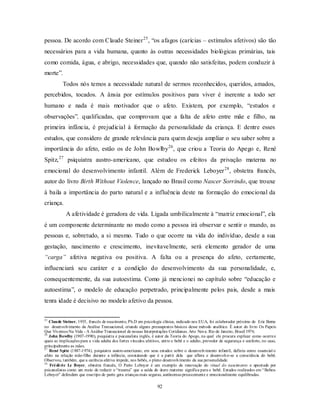 92
pessoa. De acordo com Claude Steiner25
, ―os afagos (carícias – estímulos afetivos) são tão
necessários para a vida humana, quanto às outras necessidades biológicas primárias, tais
como comida, água, e abrigo, necessidades que, quando não satisfeitas, podem conduzir à
morte‖.
Todos nós temos a necessidade natural de sermos reconhecidos, queridos, amados,
percebidos, tocados. A ânsia por estímulos positivos para viver é inerente a todo ser
humano e nada é mais motivador que o afeto. Existem, por exemplo, ―estudos e
observações‖, qualificadas, que comprovam que a falta de afeto entre mãe e filho, na
primeira infância, é prejudicial à formação da personalidade da criança. E dentre esses
estudos, que considero de grande relevância para quem deseja ampliar o seu saber sobre a
importância do afeto, estão os de John Bowlby26
, que criou a Teoria do Apego e, René
Spitz,27
psiquiatra austro-americano, que estudou os efeitos da privação materna no
emocional do desenvolvimento infantil. Além de Frederick Leboyer28
, obstetra francês,
autor do livro Birth Without Violence, lançado no Brasil como Nascer Sorrindo, que trouxe
à baila a importância do parto natural e a influência deste na formação do emocional da
criança.
A afetividade é geradora de vida. Ligada umbilicalmente à ―matriz emocional‖, ela
é um componente determinante no modo como a pessoa irá observar e sentir o mundo, as
pessoas e, sobretudo, a si mesmo. Tudo o que ocorre na vida do indivíduo, desde a sua
gestação, nascimento e crescimento, inevitavelmente, será elemento gerador de uma
“carga” afetiva negativa ou positiva. A falta ou a presença do afeto, certamente,
influenciará seu caráter e a condição do desenvolvimento da sua personalidade, e,
consequentemente, da sua autoestima. Como já mencionei no capítulo sobre ―educação e
autoestima‖, o modelo de educação perpetrado, principalmente pelos pais, desde a mais
tenra idade é decisivo no modelo afetivo da pessoa.
25
Claude Steiner, 1935, francês de nascimento, Ph.D em psicologia clínica, radicado nos EUA, foi colaborador próximo de Eric Berne
no desenvolvimento da Análise Transacional, criando alguns pressupostos básicos desse método analítico. É autor do livro Os Papeis
Que Vivemos Na Vida - A Análise Transacional de nossas Interpretações Cotidianas. Arte Nova. Rio de Janeiro, Brasil 1976.
26
John Bowlby (1907-1990), psiquiatra e psicanalista inglês, é autor da Teoria do Apego, na qual ele procura explicar como ocorree
quais as implicações para a vida adulta dos fortes vínculos afetivos, entre o bebê e o adulto, provedor de segurança e conforto, no caso,
principalmente as mães.
27
René Spitz (1887-1974), psiquiatra austro-americano, em seus estudos sobre o desenvolvimento infantil, definiu como essencial o
afeto na relação mãe-filho durante a infância, constatando que é a partir dela que aflora e desenvolve-se a consciência do bebê.
Observou, também, que a carência afetiva impede, nos bebês, o pleno desenvolvimento da sua personalidade.
28
Frédéric Le Boyer, obstetra francês, O Parto Leboyer é um exemplo de renovação do ritual do nascimento e apontado por
psicanalistas como um meio de reduzir o ―trauma‖ que a saída do útero materno significa para o bebê. Estudos realizados em ―Bebes-
Leboyer‖ defendem que essetipo de parto gera crianças mais seguras, autônomas precocemente e emocionalmente equilibradas.
 