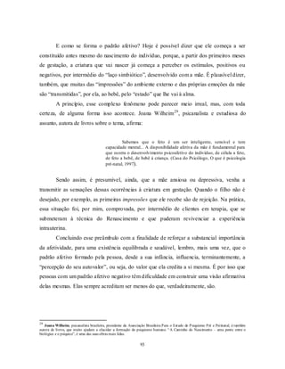 93
E como se forma o padrão afetivo? Hoje é possível dizer que ele começa a ser
constituído antes mesmo do nascimento do indivíduo, porque, a partir dos primeiros meses
de gestação, a criatura que vai nascer já começa a perceber os estímulos, positivos ou
negativos, por intermédio do ―laço simbiótico‖, desenvolvido com a mãe. É plausível dizer,
também, que muitas das ―impressões‖ do ambiente externo e das próprias emoções da mãe
são ―transmitidas‖, por ela, ao bebê, pelo ―estado‖ que lhe vai à alma.
A princípio, esse complexo fenômeno pode parecer meio irreal, mas, com toda
certeza, de alguma forma isso acontece. Joana Wilheim29
, psicanalista e estudiosa do
assunto, autora de livros sobre o tema, afirma:
Sabemos que o feto é um ser inteligente, sensível e tem
capacidade mental... A disponibilidade afetiva da mãe é fundamental para
que ocorra o desenvolvimento psicoafetivo do indivíduo, de célula a feto,
de feto a bebê, de bebê à criança. (Casa do Psicólogo, O que é psicologia
pré-natal, 1997).
Sendo assim, é presumível, ainda, que a mãe ansiosa ou depressiva, venha a
transmitir as sensações dessas ocorrências à criatura em gestação. Quando o filho não é
desejado, por exemplo, as primeiras impressões que ele recebe são de rejeição. Na prática,
essa situação foi, por mim, comprovada, por intermédio de clientes em terapia, que se
submeteram à técnica do Renascimento e que puderam revivenciar a experiência
intrauterina.
Concluindo esse preâmbulo com a finalidade de reforçar a substancial importância
da afetividade, para uma existência equilibrada e saudável, lembro, mais uma vez, que o
padrão afetivo formado pela pessoa, desde a sua infância, influencia, terminantemente, a
―percepção do seu autovalor‖, ou seja, do valor que ela credita a si mesma. É por isso que
pessoas com um padrão afetivo negativo têm dificuldade em construir uma visão afirmativa
delas mesmas. Elas sempre acreditam ser menos do que, verdadeiramente, são.
29
Joana Wilheim, psicanalista brasileira, presidente da Associação Brasileira Para o Estudo do Psiquismo Pré e Perinatal, é também
autora de livros, que muito ajudam a elucidar a formação do psiquismo humano. ―A Caminho do Nascimento – uma ponte entre o
biológico e o psíquico‖, é uma das suas obras mais lidas.
 