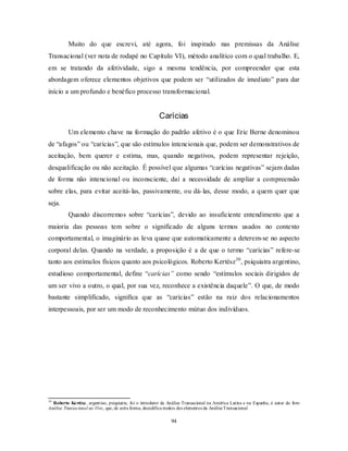 94
Muito do que escrevi, até agora, foi inspirado nas premissas da Análise
Transacional (ver nota de rodapé no Capítulo VI), método analítico com o qual trabalho. E,
em se tratando da afetividade, sigo a mesma tendência, por compreender que esta
abordagem oferece elementos objetivos que podem ser ―utilizados de imediato‖ para dar
início a um profundo e benéfico processo transformacional.
Carícias
Um elemento chave na formação do padrão afetivo é o que Eric Berne denominou
de ―afagos‖ ou ―carícias‖, que são estímulos intencionais que, podem ser demonstrativos de
aceitação, bem querer e estima, mas, quando negativos, podem representar rejeição,
desqualificação ou não aceitação. É possível que algumas ―carícias negativas‖ sejam dadas
de forma não intencional ou inconsciente, daí a necessidade de ampliar a compreensão
sobre elas, para evitar aceitá-las, passivamente, ou dá-las, desse modo, a quem quer que
seja.
Quando discorremos sobre ―carícias‖, devido ao insuficiente entendimento que a
maioria das pessoas tem sobre o significado de alguns termos usados no contexto
comportamental, o imaginário as leva quase que automaticamente a deterem-se no aspecto
corporal delas. Quando na verdade, a proposição é a de que o termo ―carícias‖ refere-se
tanto aos estímulos físicos quanto aos psicológicos. Roberto Kertész30
, psiquiatra argentino,
estudioso comportamental, define ―carícias” como sendo ―estímulos sociais dirigidos de
um ser vivo a outro, o qual, por sua vez, reconhece a existência daquele‖. O que, de modo
bastante simplificado, significa que as ―carícias‖ estão na raiz dos relacionamentos
interpessoais, por ser um modo de reconhecimento mútuo dos indivíduos.
30
Roberto Kertész, argentino, psiquiatra, foi o introdutor da Análise Transacional na América Latina e na Espanha, é autor do livro
Análise Transacional ao Vivo, que, de certa forma, decodifica muitos dos elementos da AnáliseTransacional.
 