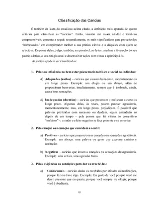 95
Classificação das Carícias
É também da lavra do estudioso acima citado, a definição mais apurada de quatro
critérios para classificar as ―carícias‖. Então, visando dar maior nitidez e torná-los
compreensíveis, comento a seguir, resumidamente, os mais significativos para proveito dos
―interessados‖ em compreender melhor a sua prática afetiva e a daqueles com quem se
relaciona. De posse deles, julgo, também, ser possível, ao leitor, analisar a formação do seu
padrão afetivo, o seu estágio atual e desenvolver ações com vistas a aperfeiçoá-lo.
As carícias podem ser classificadas:
1. Pela sua influência no bem estar psicoemocional físico e social do indivíduo:
a) Adequadas (sadias) – carícias que causam bem-estar, imediatamente ou
em longo prazo. Exemplo: um elogio ou um abraço, além de
proporcionar bem-estar, imediatamente, sempre que é lembrado, ainda,
causa boas sensações.
b) Inadequadas (doentias) – carícias que provocam o mal-estar a curto ou
longo prazo. Algumas delas, às vezes, podem parecer agradáveis,
momentaneamente, mas, em longo prazo, prejudicam. É possível que
palavras proferidas com sarcasmo ou desdém, sejam entendidas só
depois de um tempo – pela pessoa que foi vítima do comentário
―maldoso‖ –, e então o efeito negativo se faça presente e se perpetue.
2. Pela emoção ou sensação que convidam a sentir:
a) Positivas – carícias que proporcionam emoções ou sensações agradáveis.
Exemplo: um abraço, uma palavra ou gesto que expresse carinho e
aceitação.
b) Negativas – carícias que levam a emoções ou sensações desagradáveis.
Exemplo: uma crítica, uma agressão física.
3. Pelas exigências ou condições para dar ou recebê-las:
a) Condicionais – carícias dadas ou recebidas por atitudes ou realizações,
porque fez ou disse algo. Exemplo: Eu gosto de você porque você me
deu o presente que eu queria; porque você sempre me elogia; porque
você é obediente.
 