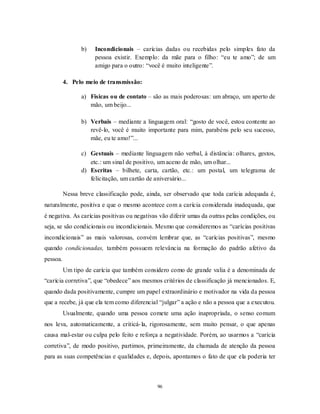 96
b) Incondicionais – carícias dadas ou recebidas pelo simples fato da
pessoa existir. Exemplo: da mãe para o filho: ―eu te amo‖; de um
amigo para o outro: ―você é muito inteligente‖.
4. Pelo meio de transmissão:
a) Físicas ou de contato – são as mais poderosas: um abraço, um aperto de
mão, um beijo...
b) Verbais – mediante a linguagem oral: ―gosto de você, estou contente ao
revê-lo, você é muito importante para mim, parabéns pelo seu sucesso,
mãe, eu te amo!‖...
c) Gestuais – mediante linguagem não verbal, à distância: olhares, gestos,
etc.: um sinal de positivo, um aceno de mão, um olhar...
d) Escritas – bilhete, carta, cartão, etc.: um postal, um telegrama de
felicitação, um cartão de aniversário...
Nessa breve classificação pode, ainda, ser observado que toda carícia adequada é,
naturalmente, positiva e que o mesmo acontece com a carícia considerada inadequada, que
é negativa. As carícias positivas ou negativas vão diferir umas da outras pelas condições, ou
seja, se são condicionais ou incondicionais. Mesmo que consideremos as ―carícias positivas
incondicionais‖ as mais valorosas, convém lembrar que, as ―carícias positivas‖, mesmo
quando condicionadas, também possuem relevância na formação do padrão afetivo da
pessoa.
Um tipo de carícia que também considero como de grande valia é a denominada de
―carícia corretiva‖, que ―obedece‖ aos mesmos critérios de classificação já mencionados. E,
quando dada positivamente, cumpre um papel extraordinário e motivador na vida da pessoa
que a recebe, já que ela tem como diferencial ―julgar‖ a ação e não a pessoa que a executou.
Usualmente, quando uma pessoa comete uma ação inapropriada, o senso comum
nos leva, automaticamente, a criticá-la, rigorosamente, sem muito pensar, o que apenas
causa mal-estar ou culpa pelo feito e reforça a negatividade. Porém, ao usarmos a ―carícia
corretiva‖, de modo positivo, partimos, primeiramente, da chamada de atenção da pessoa
para as suas competências e qualidades e, depois, apontamos o fato de que ela poderia ter
 