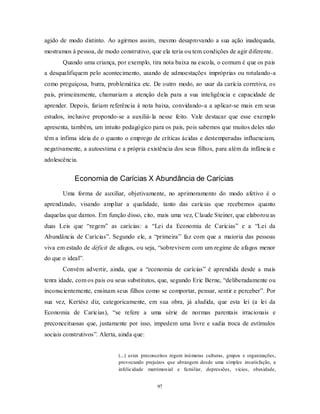97
agido de modo distinto. Ao agirmos assim, mesmo desaprovando a sua ação inadequada,
mostramos à pessoa, de modo construtivo, que ela teria ou tem condições de agir diferente.
Quando uma criança, por exemplo, tira nota baixa na escola, o comum é que os pais
a desqualifiquem pelo acontecimento, usando de admoestações impróprias ou rotulando-a
como preguiçosa, burra, problemática etc. De outro modo, ao usar da carícia corretiva, os
pais, primeiramente, chamariam a atenção dela para a sua inteligência e capacidade de
aprender. Depois, fariam referência à nota baixa, convidando-a a aplicar-se mais em seus
estudos, inclusive propondo-se a auxiliá-la nesse feito. Vale destacar que esse exemplo
apresenta, também, um intuito pedagógico para os pais, pois sabemos que muitos deles não
têm a ínfima ideia de o quanto o emprego de críticas ácidas e destemperadas influenciam,
negativamente, a autoestima e a própria existência dos seus filhos, para além da infância e
adolescência.
Economia de Carícias X Abundância de Carícias
Uma forma de auxiliar, objetivamente, no aprimoramento do modo afetivo é o
aprendizado, visando ampliar a qualidade, tanto das carícias que recebemos quanto
daquelas que damos. Em função disso, cito, mais uma vez, Claude Steiner, que elaborou as
duas Leis que ―regem‖ as carícias: a ―Lei da Economia de Carícias‖ e a ―Lei da
Abundância de Carícias‖. Segundo ele, a ―primeira‖ faz com que a maioria das pessoas
viva em estado de déficit de afagos, ou seja, ―sobrevivem com um regime de afagos menor
do que o ideal‖.
Convém advertir, ainda, que a ―economia de carícias‖ é aprendida desde a mais
tenra idade, com os pais ou seus substitutos, que, segundo Eric Berne, ―deliberadamente ou
inconscientemente, ensinam seus filhos como se comportar, pensar, sentir e perceber‖. Por
sua vez, Kertész diz, categoricamente, em sua obra, já aludida, que esta lei (a lei da
Economia de Carícias), ―se refere a uma série de normas parentais irracionais e
preconceituosas que, justamente por isso, impedem uma livre e sadia troca de estímulos
sociais construtivos‖. Alerta, ainda que:
(...) estes preconceitos regem inúmeras culturas, grupos e organizações,
provocando prejuízos que abrangem desde uma simples insatisfação, a
infelicidade matrimonial e familiar, depressões, vícios, obesidade,
 