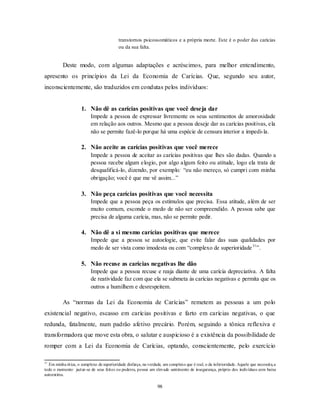 98
transtornos psicossomáticos e a própria morte. Este é o poder das carícias
ou da sua falta.
Deste modo, com algumas adaptações e acréscimos, para melhor entendimento,
apresento os princípios da Lei da Economia de Carícias. Que, segundo seu autor,
inconscientemente, são traduzidos em condutas pelos indivíduos:
1. Não dê as carícias positivas que você deseja dar
Impede a pessoa de expressar livremente os seus sentimentos de amorosidade
em relação aos outros. Mesmo que a pessoa deseje dar as carícias positivas, ela
não se permite fazê-lo porque há uma espécie de censura interior a impedi-la.
2. Não aceite as carícias positivas que você merece
Impede a pessoa de aceitar as carícias positivas que lhes são dadas. Quando a
pessoa recebe algum elogio, por algo algum feito ou atitude, logo ela trata de
desqualificá-lo, dizendo, por exemplo: ―eu não mereço, só cumpri com minha
obrigação; você é que me vê assim...‖
3. Não peça carícias positivas que você necessita
Impede que a pessoa peça os estímulos que precisa. Essa atitude, além de ser
muito comum, esconde o medo de não ser compreendido. A pessoa sabe que
precisa de alguma carícia, mas, não se permite pedir.
4. Não dê a si mesmo carícias positivas que merece
Impede que a pessoa se autoelogie, que evite falar das suas qualidades por
medo de ser vista como imodesta ou com ―complexo de superioridade31
‖.
5. Não recuse as carícias negativas lhe dão
Impede que a pessoa recuse e reaja diante de uma carícia depreciativa. A falta
de reatividade faz com que ela se submeta às carícias negativas e permita que os
outros a humilhem e desrespeitem.
As ―normas da Lei da Economia de Carícias‖ remetem as pessoas a um polo
existencial negativo, escasso em carícias positivas e farto em carícias negativas, o que
redunda, fatalmente, num padrão afetivo precário. Porém, seguindo a tônica reflexiva e
transformadora que move esta obra, o salutar e auspicioso é a existência da possibilidade de
romper com a Lei da Economia de Carícias, optando, conscientemente, pelo exercício
31
Em minha ótica, o complexo de superioridade disfarça, na verdade, um complexo que é real, o da inferioridade. Aquele que necessita,a
todo o momento,
jactar-se de seus feitos ou poderes, possui um elevado sentimento de insegurança, próprio dos indivíduos com baixa
autoestima.
 