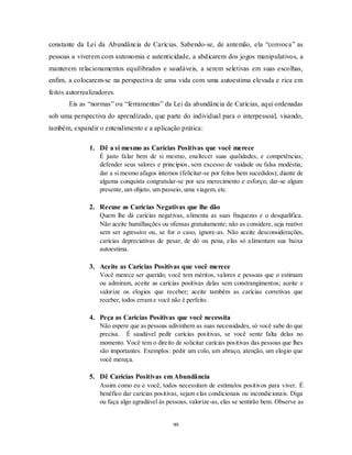 99
constante da Lei da Abundância de Carícias. Sabendo-se, de antemão, ela ―convoca‖ as
pessoas a viverem com autonomia e autenticidade, a abdicarem dos jogos manipulativos, a
manterem relacionamentos equilibrados e saudáveis, a serem seletivas em suas escolhas,
enfim, a colocarem-se na perspectiva de uma vida com uma autoestima elevada e rica em
feitos autorrealizadores.
Eis as ―normas‖ ou ―ferramentas‖ da Lei da abundância de Carícias, aqui ordenadas
sob uma perspectiva do aprendizado, que parte do individual para o interpessoal, visando,
também, expandir o entendimento e a aplicação prática:
1. Dê a si mesmo as Carícias Positivas que você merece
É justo falar bem de si mesmo, enaltecer suas qualidades, e competências;
defender seus valores e princípios, sem excesso de vaidade ou falsa modéstia;
dar a si mesmo afagos internos (felicitar-se por feitos bem sucedidos); diante de
alguma conquista congratular-se por seu merecimento e esforço; dar-se algum
presente, um objeto, um passeio, uma viagem, etc.
2. Recuse as Carícias Negativas que lhe dão
Quem lhe dá carícias negativas, alimenta as suas fraquezas e o desqualifica.
Não aceite humilhações ou ofensas gratuitamente; não as considere, seja reativo
sem ser agressivo ou, se for o caso, ignore-as. Não aceite desconsiderações,
carícias depreciativas de pesar, de dó ou pena, elas só alimentam sua baixa
autoestima.
3. Aceite as Carícias Positivas que você merece
Você merece ser querido; você tem méritos, valores e pessoas que o estimam
ou admiram, aceite as carícias positivas delas sem constrangimentos; aceite e
valorize os elogios que receber; aceite também as carícias corretivas que
receber, todos erram e você não é perfeito.
4. Peça as Carícias Positivas que você necessita
Não espere que as pessoas adivinhem as suas necessidades, só você sabe do que
precisa. É saudável pedir carícias positivas, se você sente falta delas no
momento. Você tem o direito de solicitar carícias positivas das pessoas que lhes
são importantes. Exemplos: pedir um colo, um abraço, atenção, um elogio que
você mereça.
5. Dê Carícias Positivas em Abundância
Assim como eu e você, todos necessitam de estímulos positivos para viver. É
benéfico dar carícias positivas, sejam elas condicionais ou incondicionais. Diga
ou faça algo agradável às pessoas, valorize-as, elas se sentirão bem. Observe as
 