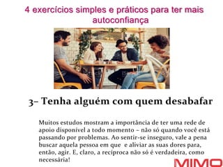 3– Tenha alguém com quem desabafar
Muitos estudos mostram a importância de ter uma rede de
apoio disponível a todo momento – não só quando você está
passando por problemas. Ao sentir-se inseguro, vale a pena
buscar aquela pessoa em que e aliviar as suas dores para,
então, agir. E, claro, a recíproca não só é verdadeira, como
necessária!
4 exercícios simples e práticos para ter mais
autoconfiança
 