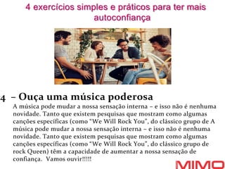 4 – Ouça uma música poderosa
A música pode mudar a nossa sensação interna – e isso não é nenhuma
novidade. Tanto que existem pesquisas que mostram como algumas
canções específicas (como “We Will Rock You”, do clássico grupo de A
música pode mudar a nossa sensação interna – e isso não é nenhuma
novidade. Tanto que existem pesquisas que mostram como algumas
canções específicas (como “We Will Rock You”, do clássico grupo de
rock Queen) têm a capacidade de aumentar a nossa sensação de
confiança. Vamos ouvir!!!!!
4 exercícios simples e práticos para ter mais
autoconfiança
 