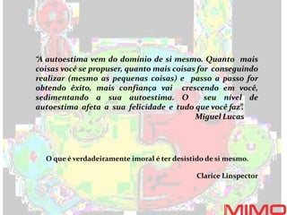 “A autoestima vem do domínio de si mesmo. Quanto mais
coisas você se propuser, quanto mais coisas for conseguindo
realizar (mesmo as pequenas coisas) e passo a passo for
obtendo êxito, mais confiança vai crescendo em você,
sedimentando a sua autoestima. O seu nível de
autoestima afeta a sua felicidade e tudo que você faz”.
Miguel Lucas
O que é verdadeiramente imoral é ter desistido de si mesmo.
Clarice Linspector
 