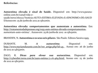 Referências:
Autoestima elevada é sinal de Saúde. Disponível em: http://www.parana-
online.com.br/canal/vida-e-
saude/news/160122/?noticia=AUTO+ESTIMA+ELEVADA+E+SINONIMO+DE+SAUD
EAcessoem: 25 de junhode 2012 as 15h12min.
Autoestima elevada: comportamentos que aumentam a autoestima. Em:
http://tratamentodadepressao.org/1055-auto-estima-elevada-comportamentos-
aumentam-auto-estima/ . Acessoem: 25 de junhode 2012 as 15h15min.
BRANDEN, N. Autoestimaeos seusseis pilares. São Paulo: Editora Saraiva 1995.
DURANTE. M. A autoestima. Disponível em:
http://www.myriamdurante.com.br/ver_artigo.php?id=45 . Acesso em: 26 de junho
de 2012 as 14h53min.
ZAGO, R. Dicas para elevar sua autoestima. Disponível em:
http://cyberdiet.terra.com.br/auto-estima-7-1-6-469.html. Acesso em: 25 de junho
de 2012 as 15h13min.
 