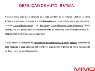 A auto-estima exprime o conceito que cada um tem de si mesmo. Define-se como
sendo o sentimento, o apreço e a consideração que uma pessoa sente por si própria,
ou seja, o que ela gosta de si, como ela se vê e o que ela pensa sobre ela mesma. Neste
sentido, ela irá condicionar o comportamento do indivíduo não só relativamente a si
próprio, mas também aos que o rodeiam;
A auto-estima é composta de sentimentos de competência e valor pessoal, acrescida de
auto-respeito e auto-cofiança, reflectindo o julgamento implícito da nossa capacidade
de lidar com os desafios da vida;
DEFINIÇÃO DE AUTO- ESTIMA
 
